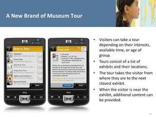 A New Brand of Museum Tour


                             • Visitors can take a tour
                               depending on their interests,
                               available time, or age of
                               group.
                             • Tours consist of a list of
                               exhibits and their locations.
                             • The tour takes the visitor from
                               where they are to the next
                               closest exhibit.
                             • When the visitor is near the
                               exhibit, additional content can
                               be provided.


                                                            16
 