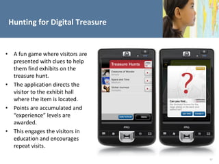 Hunting for Digital Treasure


• A fun game where visitors are
  presented with clues to help
  them find exhibits on the
  treasure hunt.
• The application directs the
  visitor to the exhibit hall
  where the item is located.
• Points are accumulated and
  “experience” levels are
  awarded.
• This engages the visitors in
  education and encourages
  repeat visits.

                                  17
 