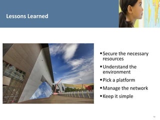 Lessons Learned




                   Secure the necessary
                    resources
                   Understand the
                    environment
                   Pick a platform
                   Manage the network
                   Keep it simple


                                           19
 