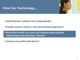 How Can Technology....



 Help Alzheimer’s patients live independently?

 Provide museum visitors a more personalized experience?

 Drive down health care costs and improve doctor-patient
  relationship/understanding/ intimacy?

 Connect non-profits with donors?




                                                            20
 