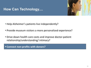 How Can Technology....



 Help Alzheimer’s patients live independently?

 Provide museum visitors a more personalized experience?

 Drive down health care costs and improve doctor-patient
  relationship/understanding/ intimacy?

 Connect non-profits with donors?




                                                            22
 