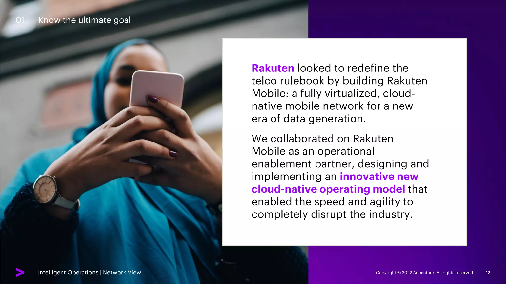 Intelligent Operations | Network View Copyright © 2022 Accenture. All rights reserved. 12
01 Know the ultimate goal
Rakuten looked to redefine the
telco rulebook by building Rakuten
Mobile: a fully virtualized, cloud-
native mobile network for a new
era of data generation.
We collaborated on Rakuten
Mobile as an operational
enablement partner, designing and
implementing an innovative new
cloud-native operating model that
enabled the speed and agility to
completely disrupt the industry.
Intelligent Operations | Network View
 