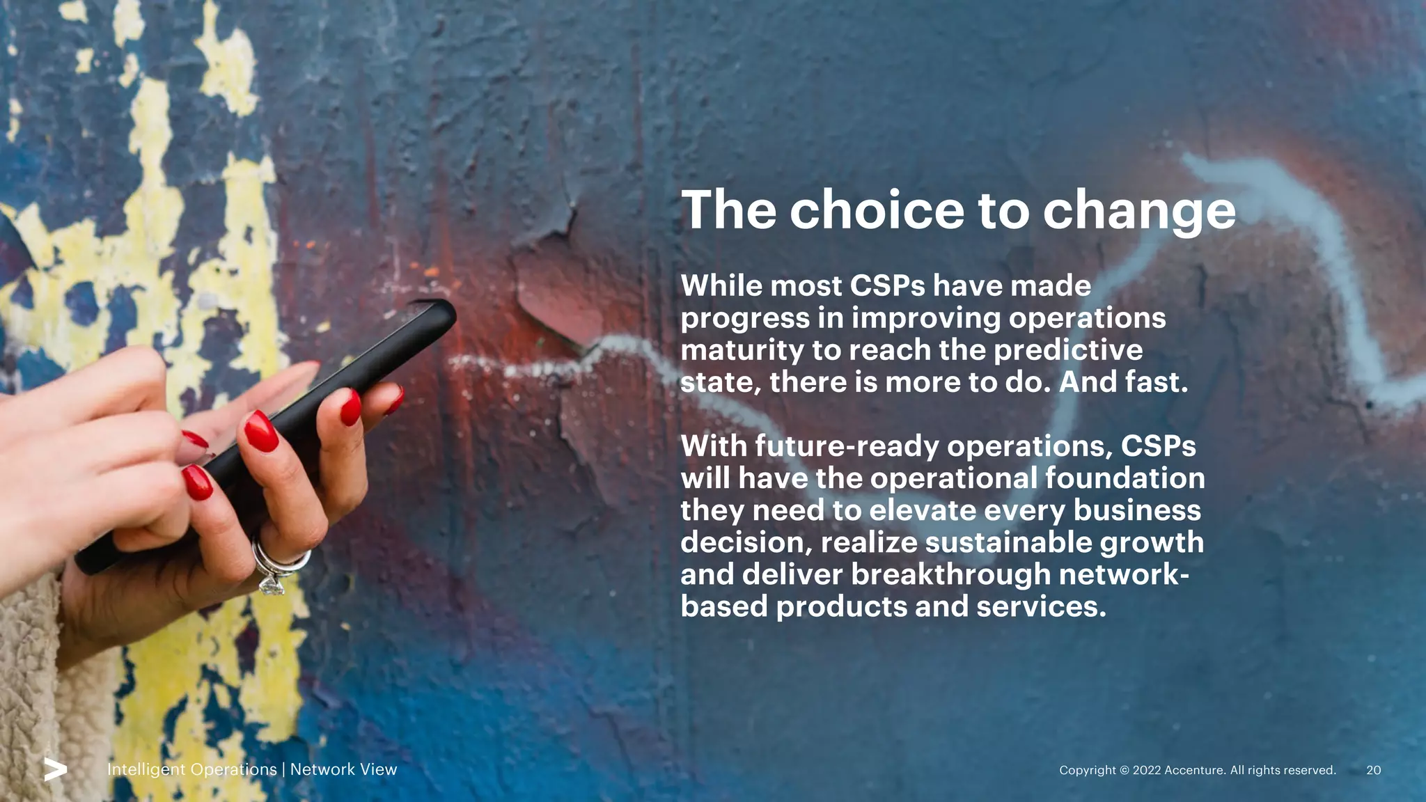 Copyright © 2022 Accenture. All rights reserved. 20
Intelligent Operations | Network View Copyright © 2022 Accenture. All rights reserved. 20
While most CSPs have made
progress in improving operations
maturity to reach the predictive
state, there is more to do. And fast.
With future-ready operations, CSPs
will have the operational foundation
they need to elevate every business
decision, realize sustainable growth
and deliver breakthrough network-
based products and services.
The choice to change
Intelligent Operations | Network View
 