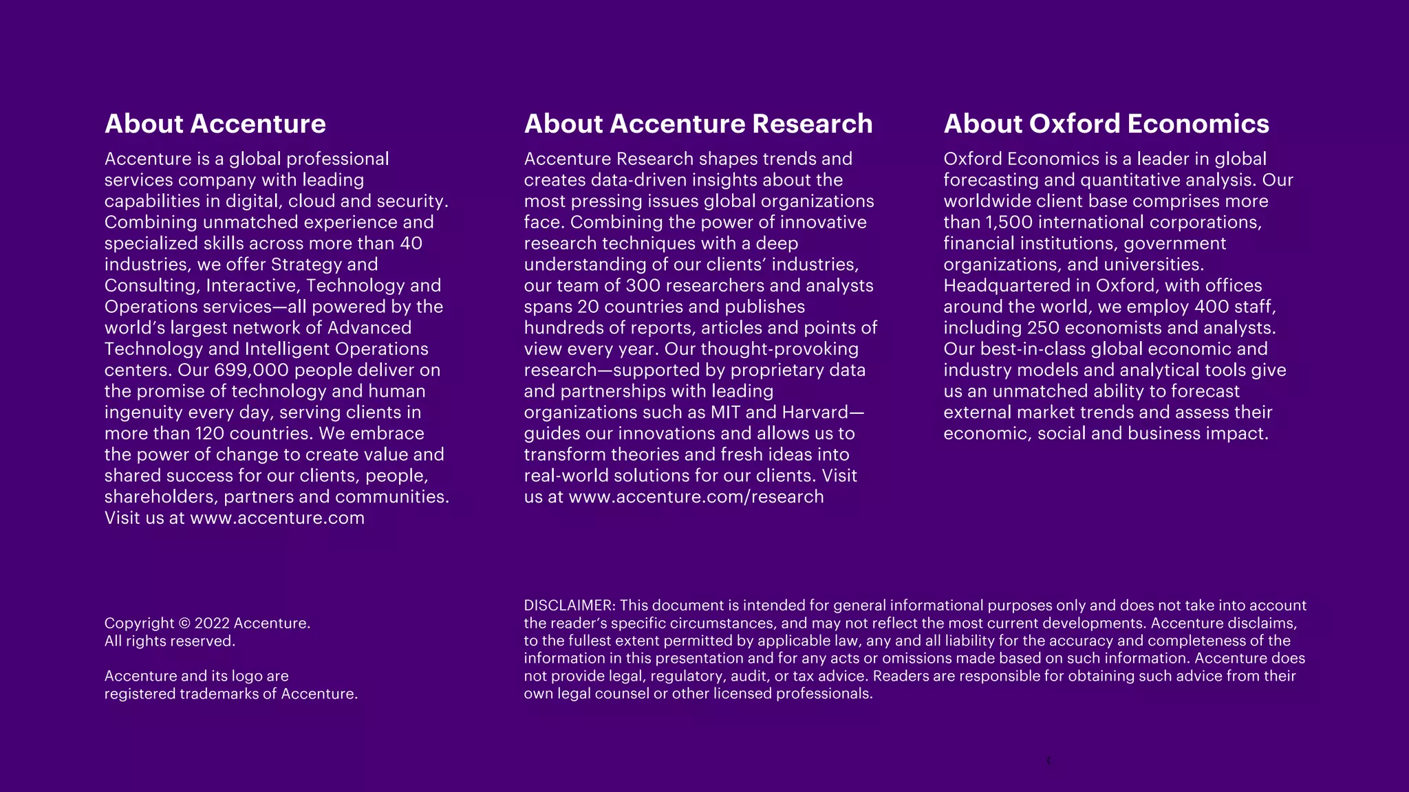 DISCLAIMER: This document is intended for general informational purposes only and does not take into account
the reader’s specific circumstances, and may not reflect the most current developments. Accenture disclaims,
to the fullest extent permitted by applicable law, any and all liability for the accuracy and completeness of the
information in this presentation and for any acts or omissions made based on such information. Accenture does
not provide legal, regulatory, audit, or tax advice. Readers are responsible for obtaining such advice from their
own legal counsel or other licensed professionals.
About Accenture
Accenture is a global professional
services company with leading
capabilities in digital, cloud and security.
Combining unmatched experience and
specialized skills across more than 40
industries, we offer Strategy and
Consulting, Interactive, Technology and
Operations services—all powered by the
world’s largest network of Advanced
Technology and Intelligent Operations
centers. Our 699,000 people deliver on
the promise of technology and human
ingenuity every day, serving clients in
more than 120 countries. We embrace
the power of change to create value and
shared success for our clients, people,
shareholders, partners and communities.
Visit us at www.accenture.com
About Accenture Research
Accenture Research shapes trends and
creates data-driven insights about the
most pressing issues global organizations
face. Combining the power of innovative
research techniques with a deep
understanding of our clients’ industries,
our team of 300 researchers and analysts
spans 20 countries and publishes
hundreds of reports, articles and points of
view every year. Our thought-provoking
research—supported by proprietary data
and partnerships with leading
organizations such as MIT and Harvard—
guides our innovations and allows us to
transform theories and fresh ideas into
real-world solutions for our clients. Visit
us at www.accenture.com/research
About Oxford Economics
Oxford Economics is a leader in global
forecasting and quantitative analysis. Our
worldwide client base comprises more
than 1,500 international corporations,
financial institutions, government
organizations, and universities.
Headquartered in Oxford, with offices
around the world, we employ 400 staff,
including 250 economists and analysts.
Our best-in-class global economic and
industry models and analytical tools give
us an unmatched ability to forecast
external market trends and assess their
economic, social and business impact.
Copyright © 2022 Accenture.
All rights reserved.
Accenture and its logo are
registered trademarks of Accenture.
 