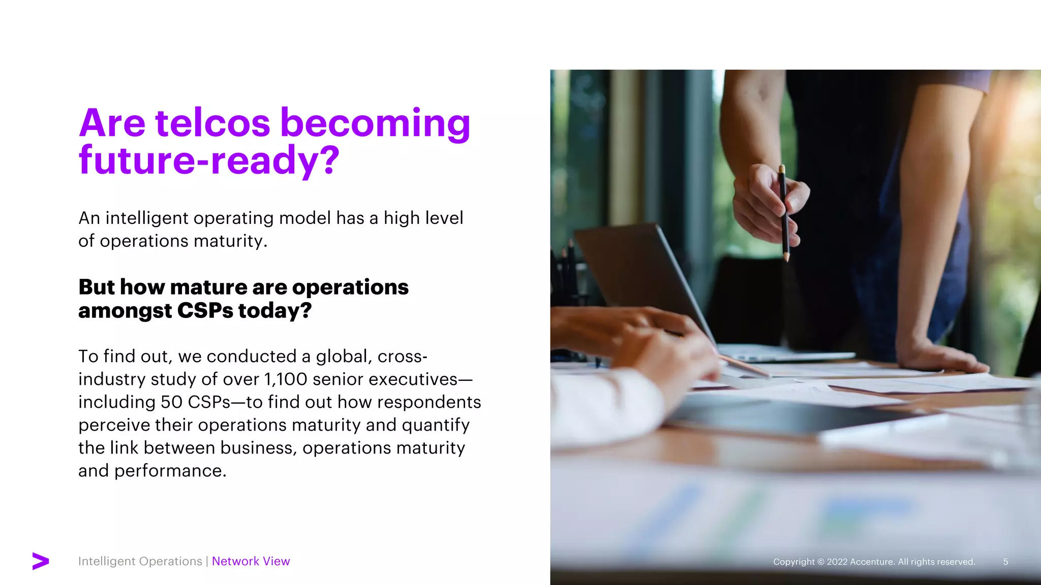 Intelligent Operations | Network View
An intelligent operating model has a high level
of operations maturity.
But how mature are operations
amongst CSPs today?
To find out, we conducted a global, cross-
industry study of over 1,100 senior executives—
including 50 CSPs—to find out how respondents
perceive their operations maturity and quantify
the link between business, operations maturity
and performance.
Are telcos becoming
future-ready?
5
Copyright © 2022 Accenture. All rights reserved.
 