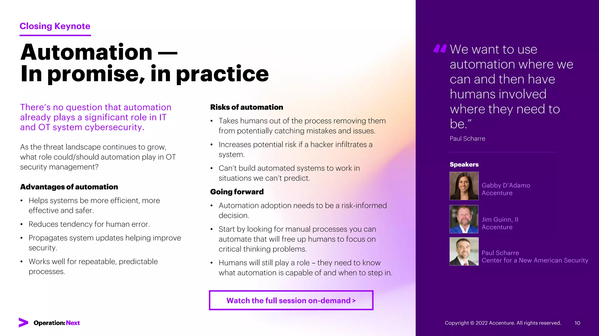 Automation —
In promise, in practice
“We want to use
automation where we
can and then have
humans involved
where they need to
be.”
Paul Scharre
Gabby D’Adamo
Accenture
Jim Guinn, II
Accenture
Paul Scharre
Center for a New American Security
Speakers
There’s no question that automation
already plays a significant role in IT
and OT system cybersecurity.
As the threat landscape continues to grow,
what role could/should automation play in OT
security management?
Advantages of automation
• Helps systems be more efficient, more
effective and safer.
• Reduces tendency for human error.
• Propagates system updates helping improve
security.
• Works well for repeatable, predictable
processes.
Closing Keynote
Risks of automation
• Takes humans out of the process removing them
from potentially catching mistakes and issues.
• Increases potential risk if a hacker infiltrates a
system.
• Can’t build automated systems to work in
situations we can’t predict.
Going forward
• Automation adoption needs to be a risk-informed
decision.
• Start by looking for manual processes you can
automate that will free up humans to focus on
critical thinking problems.
• Humans will still play a role – they need to know
what automation is capable of and when to step in.
Copyright © 2022 Accenture. All rights reserved. 10
Watch the full session on-demand >
 