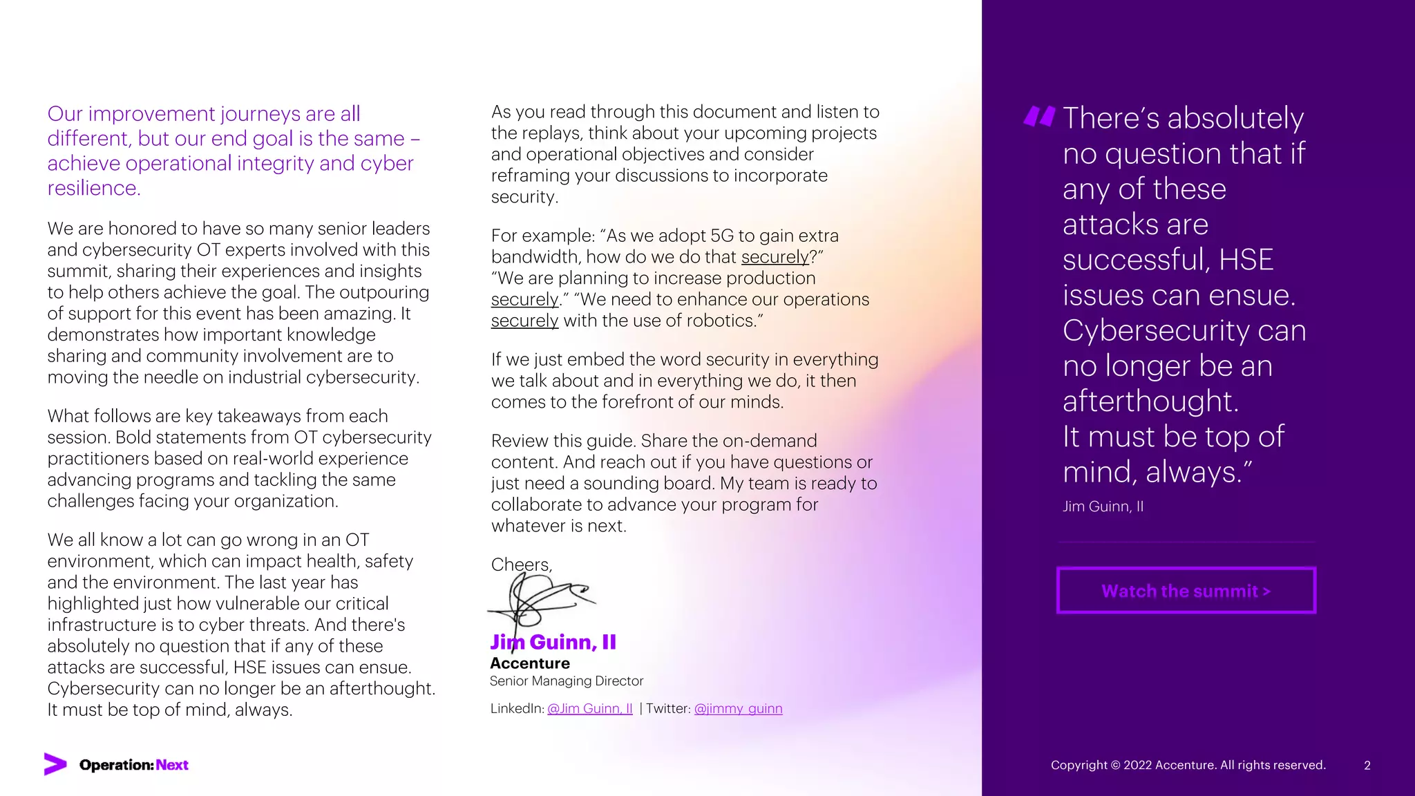 Jim Guinn, II
Accenture
Senior Managing Director
LinkedIn: @Jim Guinn, II | Twitter: @jimmy_guinn
Our improvement journeys are all
different, but our end goal is the same –
achieve operational integrity and cyber
resilience.
We are honored to have so many senior leaders
and cybersecurity OT experts involved with this
summit, sharing their experiences and insights
to help others achieve the goal. The outpouring
of support for this event has been amazing. It
demonstrates how important knowledge
sharing and community involvement are to
moving the needle on industrial cybersecurity.
What follows are key takeaways from each
session. Bold statements from OT cybersecurity
practitioners based on real-world experience
advancing programs and tackling the same
challenges facing your organization.
We all know a lot can go wrong in an OT
environment, which can impact health, safety
and the environment. The last year has
highlighted just how vulnerable our critical
infrastructure is to cyber threats. And there's
absolutely no question that if any of these
attacks are successful, HSE issues can ensue.
Cybersecurity can no longer be an afterthought.
It must be top of mind, always.
As you read through this document and listen to
the replays, think about your upcoming projects
and operational objectives and consider
reframing your discussions to incorporate
security.
For example: “As we adopt 5G to gain extra
bandwidth, how do we do that securely?”
“We are planning to increase production
securely.” “We need to enhance our operations
securely with the use of robotics.”
If we just embed the word security in everything
we talk about and in everything we do, it then
comes to the forefront of our minds.
Review this guide. Share the on-demand
content. And reach out if you have questions or
just need a sounding board. My team is ready to
collaborate to advance your program for
whatever is next.
Cheers,
“There’s absolutely
no question that if
any of these
attacks are
successful, HSE
issues can ensue.
Cybersecurity can
no longer be an
afterthought.
It must be top of
mind, always.”
Jim Guinn, II
Copyright © 2022 Accenture. All rights reserved. 2
Watch the summit >
Introduction
 