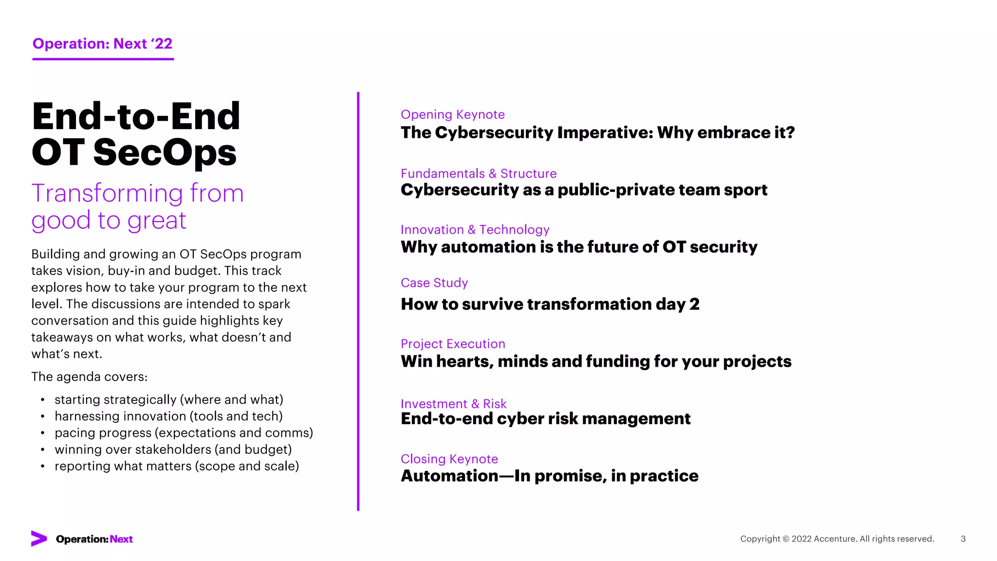 Session
Overview
The Cybersecurity Imperative: Why embrace it?
Transforming from
good to great
Building and growing an OT SecOps program
takes vision, buy-in and budget. This track
explores how to take your program to the next
level. The discussions are intended to spark
conversation and this guide highlights key
takeaways on what works, what doesn’t and
what’s next.
The agenda covers:
• starting strategically (where and what)
• harnessing innovation (tools and tech)
• pacing progress (expectations and comms)
• winning over stakeholders (and budget)
• reporting what matters (scope and scale)
Cybersecurity as a public-private team sport
Why automation is the future of OT security
How to survive transformation day 2
Win hearts, minds and funding for your projects
End-to-end cyber risk management
Automation—In promise, in practice
Opening Keynote
Operation: Next ‘22
Fundamentals & Structure
Innovation & Technology
Case Study
Project Execution
Investment & Risk
Closing Keynote
End-to-End
OT SecOps
 