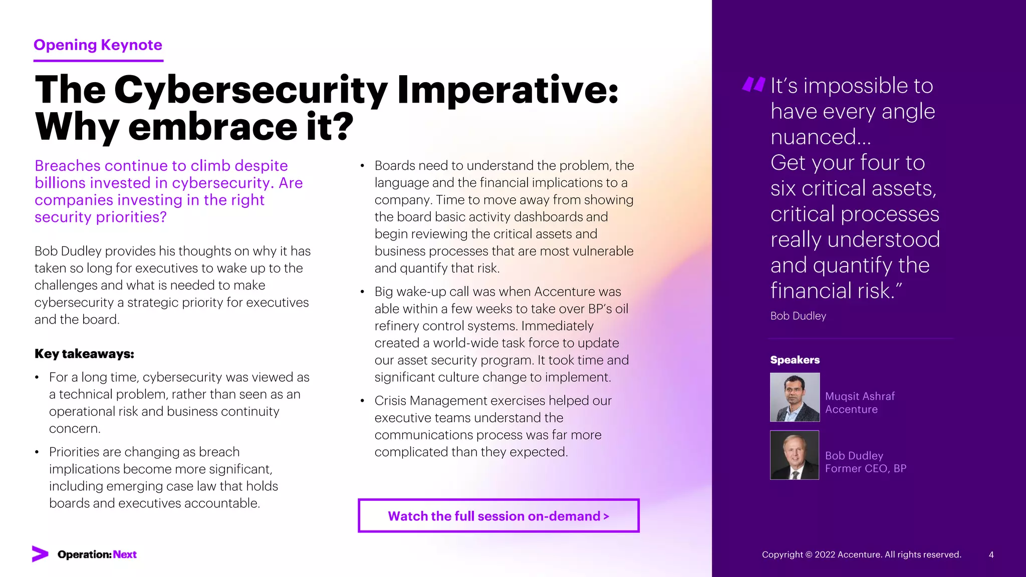 It’s impossible to
have every angle
nuanced…
Get your four to
six critical assets,
critical processes
really understood
and quantify the
financial risk.”
Bob Dudley
“
Muqsit Ashraf
Accenture
Bob Dudley
Former CEO, BP
Speakers
The Cybersecurity Imperative:
Why embrace it?
Breaches continue to climb despite
billions invested in cybersecurity. Are
companies investing in the right
security priorities?
Bob Dudley provides his thoughts on why it has
taken so long for executives to wake up to the
challenges and what is needed to make
cybersecurity a strategic priority for executives
and the board.
Key takeaways:
• For a long time, cybersecurity was viewed as
a technical problem, rather than seen as an
operational risk and business continuity
concern.
• Priorities are changing as breach
implications become more significant,
including emerging case law that holds
boards and executives accountable.
Opening Keynote
• Boards need to understand the problem, the
language and the financial implications to a
company. Time to move away from showing
the board basic activity dashboards and
begin reviewing the critical assets and
business processes that are most vulnerable
and quantify that risk.
• Big wake-up call was when Accenture was
able within a few weeks to take over BP’s oil
refinery control systems. Immediately
created a world-wide task force to update
our asset security program. It took time and
significant culture change to implement.
• Crisis Management exercises helped our
executive teams understand the
communications process was far more
complicated than they expected.
Copyright © 2022 Accenture. All rights reserved. 4
Watch the full session on-demand >
 