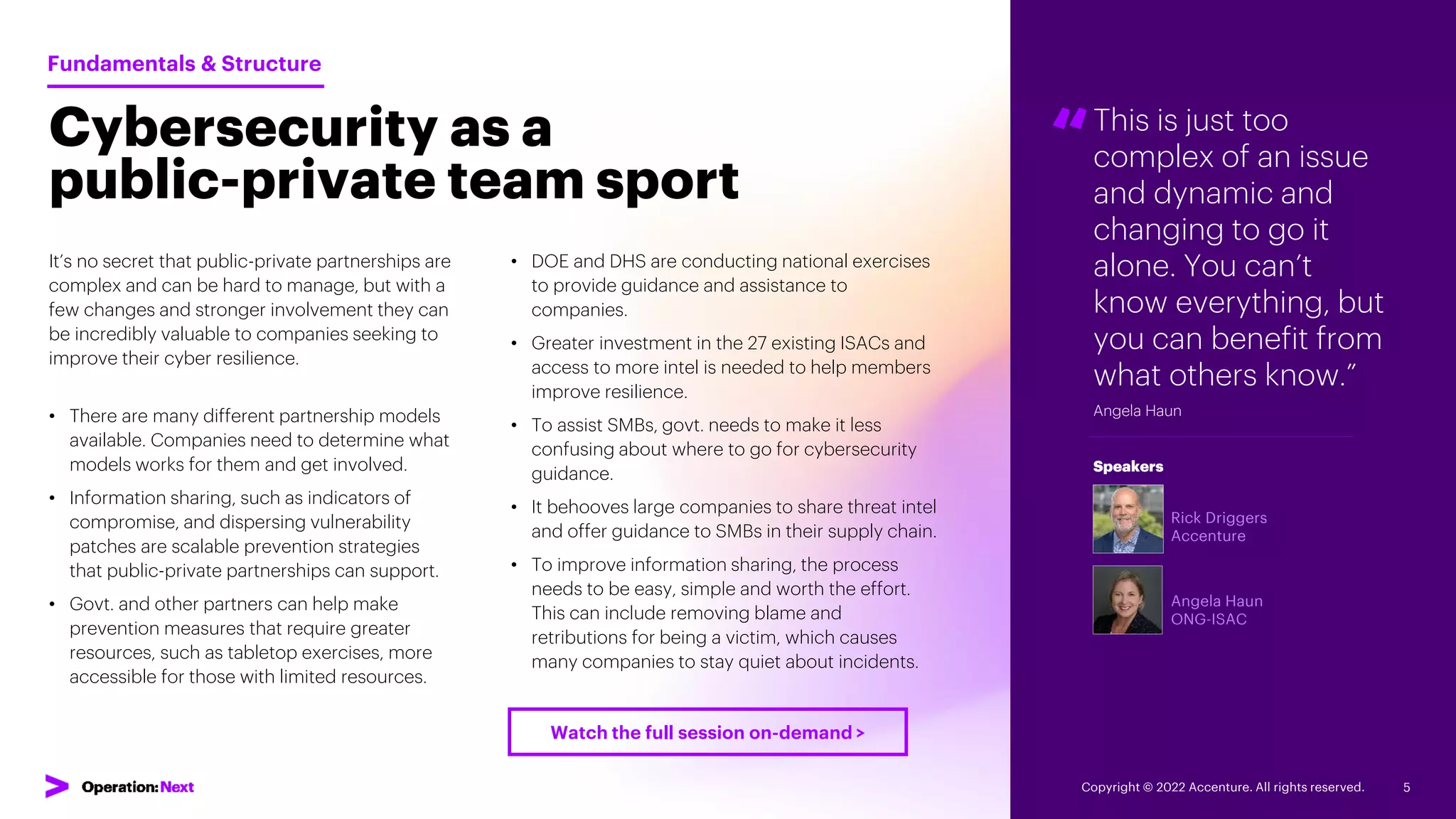 “
Rick Driggers
Accenture
Angela Haun
ONG-ISAC
Speakers
This is just too
complex of an issue
and dynamic and
changing to go it
alone. You can’t
know everything, but
you can benefit from
what others know.”
Angela Haun
Cybersecurity as a
public-private team sport
It’s no secret that public-private partnerships are
complex and can be hard to manage, but with a
few changes and stronger involvement they can
be incredibly valuable to companies seeking to
improve their cyber resilience.
• There are many different partnership models
available. Companies need to determine what
models works for them and get involved.
• Information sharing, such as indicators of
compromise, and dispersing vulnerability
patches are scalable prevention strategies
that public-private partnerships can support.
• Govt. and other partners can help make
prevention measures that require greater
resources, such as tabletop exercises, more
accessible for those with limited resources.
Fundamentals & Structure
• DOE and DHS are conducting national exercises
to provide guidance and assistance to
companies.
• Greater investment in the 27 existing ISACs and
access to more intel is needed to help members
improve resilience.
• To assist SMBs, govt. needs to make it less
confusing about where to go for cybersecurity
guidance.
• It behooves large companies to share threat intel
and offer guidance to SMBs in their supply chain.
• To improve information sharing, the process
needs to be easy, simple and worth the effort.
This can include removing blame and
retributions for being a victim, which causes
many companies to stay quiet about incidents.
Copyright © 2022 Accenture. All rights reserved. 5
Watch the full session on-demand >
 