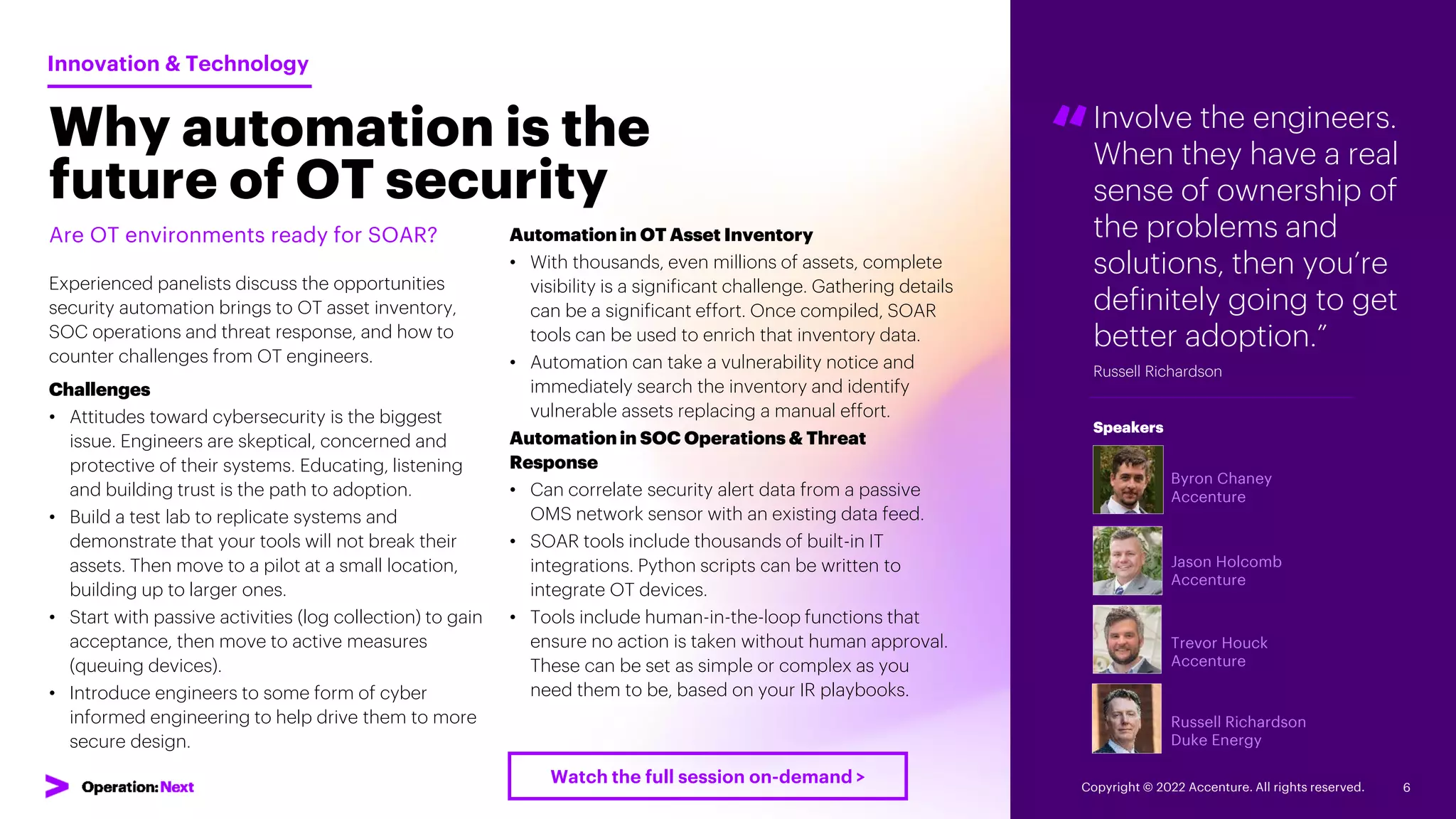 Involve the engineers.
When they have a real
sense of ownership of
the problems and
solutions, then you’re
definitely going to get
better adoption.”
Russell Richardson
“
Byron Chaney
Accenture
Jason Holcomb
Accenture
Trevor Houck
Accenture
Russell Richardson
Duke Energy
Speakers
Why automation is the
future of OT security
Are OT environments ready for SOAR?
Experienced panelists discuss the opportunities
security automation brings to OT asset inventory,
SOC operations and threat response, and how to
counter challenges from OT engineers.
Challenges
• Attitudes toward cybersecurity is the biggest
issue. Engineers are skeptical, concerned and
protective of their systems. Educating, listening
and building trust is the path to adoption.
• Build a test lab to replicate systems and
demonstrate that your tools will not break their
assets. Then move to a pilot at a small location,
building up to larger ones.
• Start with passive activities (log collection) to gain
acceptance, then move to active measures
(queuing devices).
• Introduce engineers to some form of cyber
informed engineering to help drive them to more
secure design.
Innovation & Technology
Automation in OT Asset Inventory
• With thousands, even millions of assets, complete
visibility is a significant challenge. Gathering details
can be a significant effort. Once compiled, SOAR
tools can be used to enrich that inventory data.
• Automation can take a vulnerability notice and
immediately search the inventory and identify
vulnerable assets replacing a manual effort.
Automation in SOC Operations & Threat
Response
• Can correlate security alert data from a passive
OMS network sensor with an existing data feed.
• SOAR tools include thousands of built-in IT
integrations. Python scripts can be written to
integrate OT devices.
• Tools include human-in-the-loop functions that
ensure no action is taken without human approval.
These can be set as simple or complex as you
need them to be, based on your IR playbooks.
Copyright © 2022 Accenture. All rights reserved. 6
Watch the full session on-demand >
 