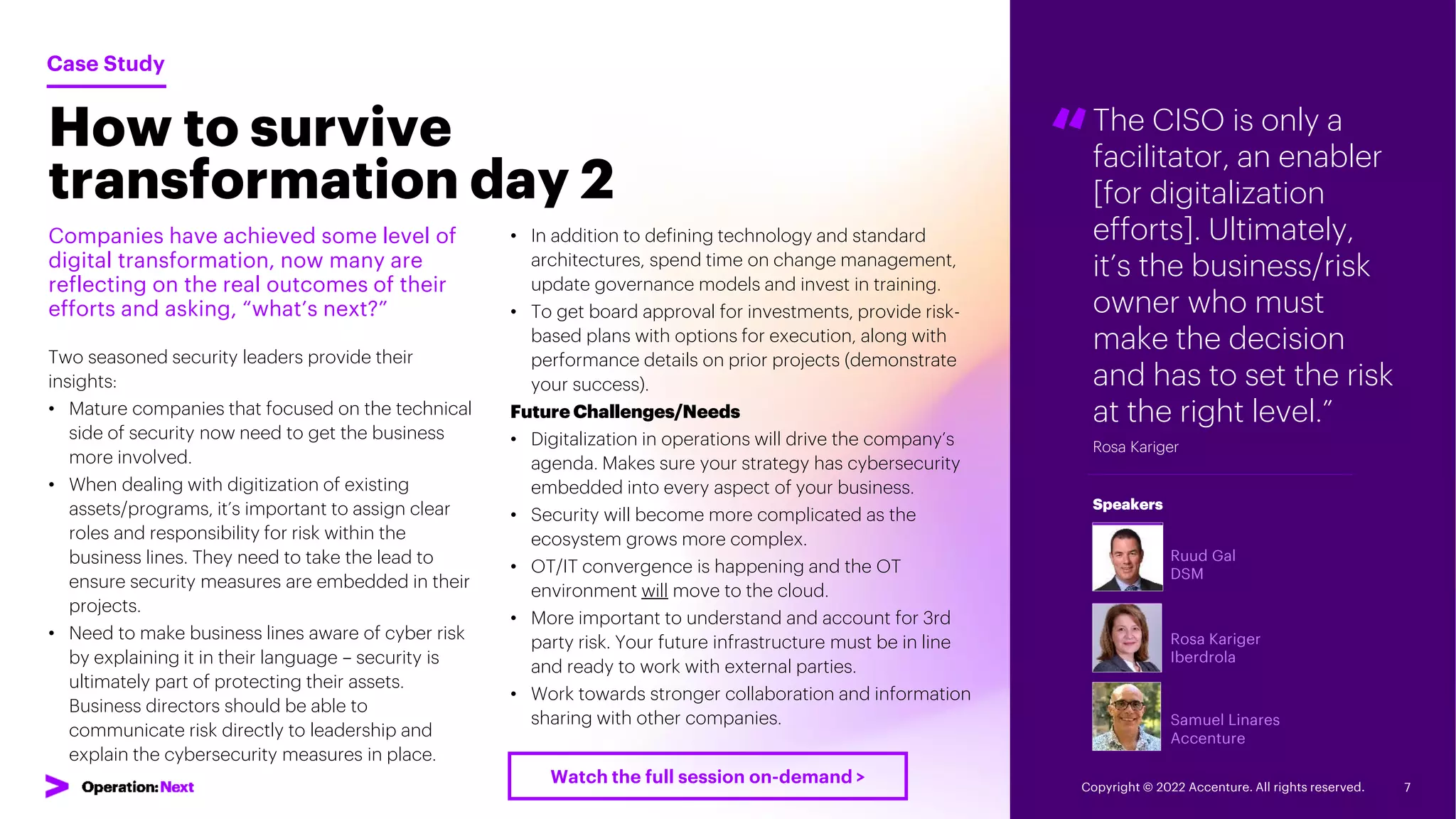 “The CISO is only a
facilitator, an enabler
[for digitalization
efforts]. Ultimately,
it’s the business/risk
owner who must
make the decision
and has to set the risk
at the right level.”
Rosa Kariger
Ruud Gal
DSM
Rosa Kariger
Iberdrola
Samuel Linares
Accenture
Speakers
How to survive
transformation day 2
Companies have achieved some level of
digital transformation, now many are
reflecting on the real outcomes of their
efforts and asking, “what’s next?”
Two seasoned security leaders provide their
insights:
• Mature companies that focused on the technical
side of security now need to get the business
more involved.
• When dealing with digitization of existing
assets/programs, it’s important to assign clear
roles and responsibility for risk within the
business lines. They need to take the lead to
ensure security measures are embedded in their
projects.
• Need to make business lines aware of cyber risk
by explaining it in their language – security is
ultimately part of protecting their assets.
Business directors should be able to
communicate risk directly to leadership and
explain the cybersecurity measures in place.
Case Study
• In addition to defining technology and standard
architectures, spend time on change management,
update governance models and invest in training.
• To get board approval for investments, provide risk-
based plans with options for execution, along with
performance details on prior projects (demonstrate
your success).
Future Challenges/Needs
• Digitalization in operations will drive the company’s
agenda. Makes sure your strategy has cybersecurity
embedded into every aspect of your business.
• Security will become more complicated as the
ecosystem grows more complex.
• OT/IT convergence is happening and the OT
environment will move to the cloud.
• More important to understand and account for 3rd
party risk. Your future infrastructure must be in line
and ready to work with external parties.
• Work towards stronger collaboration and information
sharing with other companies.
Copyright © 2022 Accenture. All rights reserved. 7
Watch the full session on-demand >
 