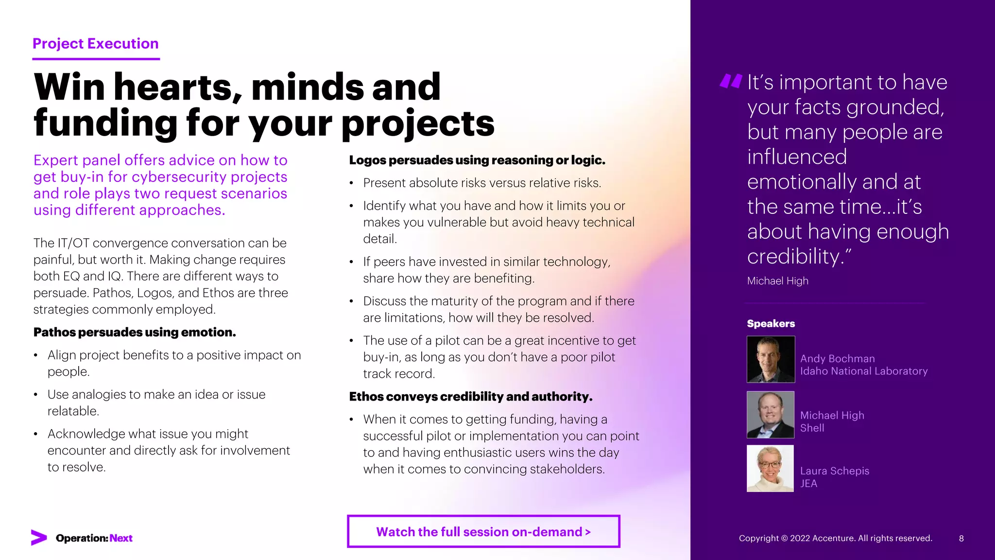 It’s important to have
your facts grounded,
but many people are
influenced
emotionally and at
the same time…it’s
about having enough
credibility.”
Michael High
“
Andy Bochman
Idaho National Laboratory
Michael High
Shell
Laura Schepis
JEA
Speakers
Win hearts, minds and
funding for your projects
Expert panel offers advice on how to
get buy-in for cybersecurity projects
and role plays two request scenarios
using different approaches.
The IT/OT convergence conversation can be
painful, but worth it. Making change requires
both EQ and IQ. There are different ways to
persuade. Pathos, Logos, and Ethos are three
strategies commonly employed.
Pathos persuades using emotion.
• Align project benefits to a positive impact on
people.
• Use analogies to make an idea or issue
relatable.
• Acknowledge what issue you might
encounter and directly ask for involvement
to resolve.
Project Execution
Logos persuades using reasoning or logic.
• Present absolute risks versus relative risks.
• Identify what you have and how it limits you or
makes you vulnerable but avoid heavy technical
detail.
• If peers have invested in similar technology,
share how they are benefiting.
• Discuss the maturity of the program and if there
are limitations, how will they be resolved.
• The use of a pilot can be a great incentive to get
buy-in, as long as you don’t have a poor pilot
track record.
Ethos conveys credibility and authority.
• When it comes to getting funding, having a
successful pilot or implementation you can point
to and having enthusiastic users wins the day
when it comes to convincing stakeholders.
Copyright © 2022 Accenture. All rights reserved. 8
Watch the full session on-demand >
 