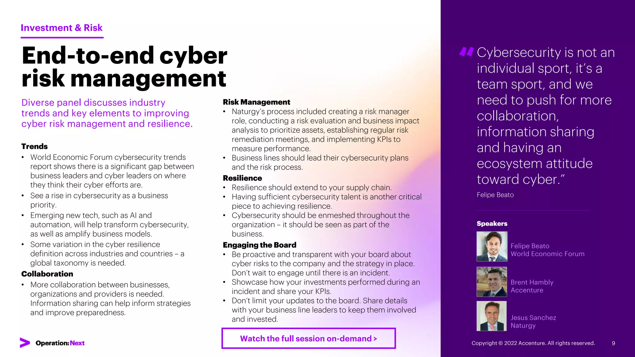 “Cybersecurity is not an
individual sport, it’s a
team sport, and we
need to push for more
collaboration,
information sharing
and having an
ecosystem attitude
toward cyber.”
Felipe Beato
Felipe Beato
World Economic Forum
Brent Hambly
Accenture
Jesus Sanchez
Naturgy
Speakers
End-to-end cyber
risk management
Diverse panel discusses industry
trends and key elements to improving
cyber risk management and resilience.
Trends
• World Economic Forum cybersecurity trends
report shows there is a significant gap between
business leaders and cyber leaders on where
they think their cyber efforts are.
• See a rise in cybersecurity as a business
priority.
• Emerging new tech, such as AI and
automation, will help transform cybersecurity,
as well as amplify business models.
• Some variation in the cyber resilience
definition across industries and countries – a
global taxonomy is needed.
Collaboration
• More collaboration between businesses,
organizations and providers is needed.
Information sharing can help inform strategies
and improve preparedness.
Investment & Risk
Risk Management
• Naturgy’s process included creating a risk manager
role, conducting a risk evaluation and business impact
analysis to prioritize assets, establishing regular risk
remediation meetings, and implementing KPIs to
measure performance.
• Business lines should lead their cybersecurity plans
and the risk process.
Resilience
• Resilience should extend to your supply chain.
• Having sufficient cybersecurity talent is another critical
piece to achieving resilience.
• Cybersecurity should be enmeshed throughout the
organization – it should be seen as part of the
business.
Engaging the Board
• Be proactive and transparent with your board about
cyber risks to the company and the strategy in place.
Don’t wait to engage until there is an incident.
• Showcase how your investments performed during an
incident and share your KPIs.
• Don’t limit your updates to the board. Share details
with your business line leaders to keep them involved
and invested.
Copyright © 2022 Accenture. All rights reserved. 9
Watch the full session on-demand >
 