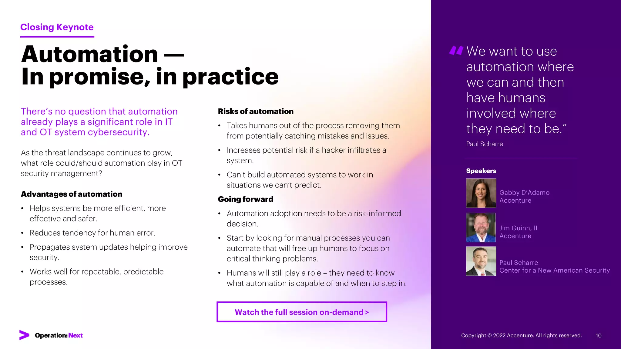 Automation —
In promise, in practice
“We want to use
automation where
we can and then
have humans
involved where
they need to be.”
Paul Scharre
Gabby D’Adamo
Accenture
Jim Guinn, II
Accenture
Paul Scharre
Center for a New American Security
Speakers
There’s no question that automation
already plays a significant role in IT
and OT system cybersecurity.
As the threat landscape continues to grow,
what role could/should automation play in OT
security management?
Advantages of automation
• Helps systems be more efficient, more
effective and safer.
• Reduces tendency for human error.
• Propagates system updates helping improve
security.
• Works well for repeatable, predictable
processes.
Closing Keynote
Risks of automation
• Takes humans out of the process removing them
from potentially catching mistakes and issues.
• Increases potential risk if a hacker infiltrates a
system.
• Can’t build automated systems to work in
situations we can’t predict.
Going forward
• Automation adoption needs to be a risk-informed
decision.
• Start by looking for manual processes you can
automate that will free up humans to focus on
critical thinking problems.
• Humans will still play a role – they need to know
what automation is capable of and when to step in.
Copyright © 2022 Accenture. All rights reserved. 10
Watch the full session on-demand >
 