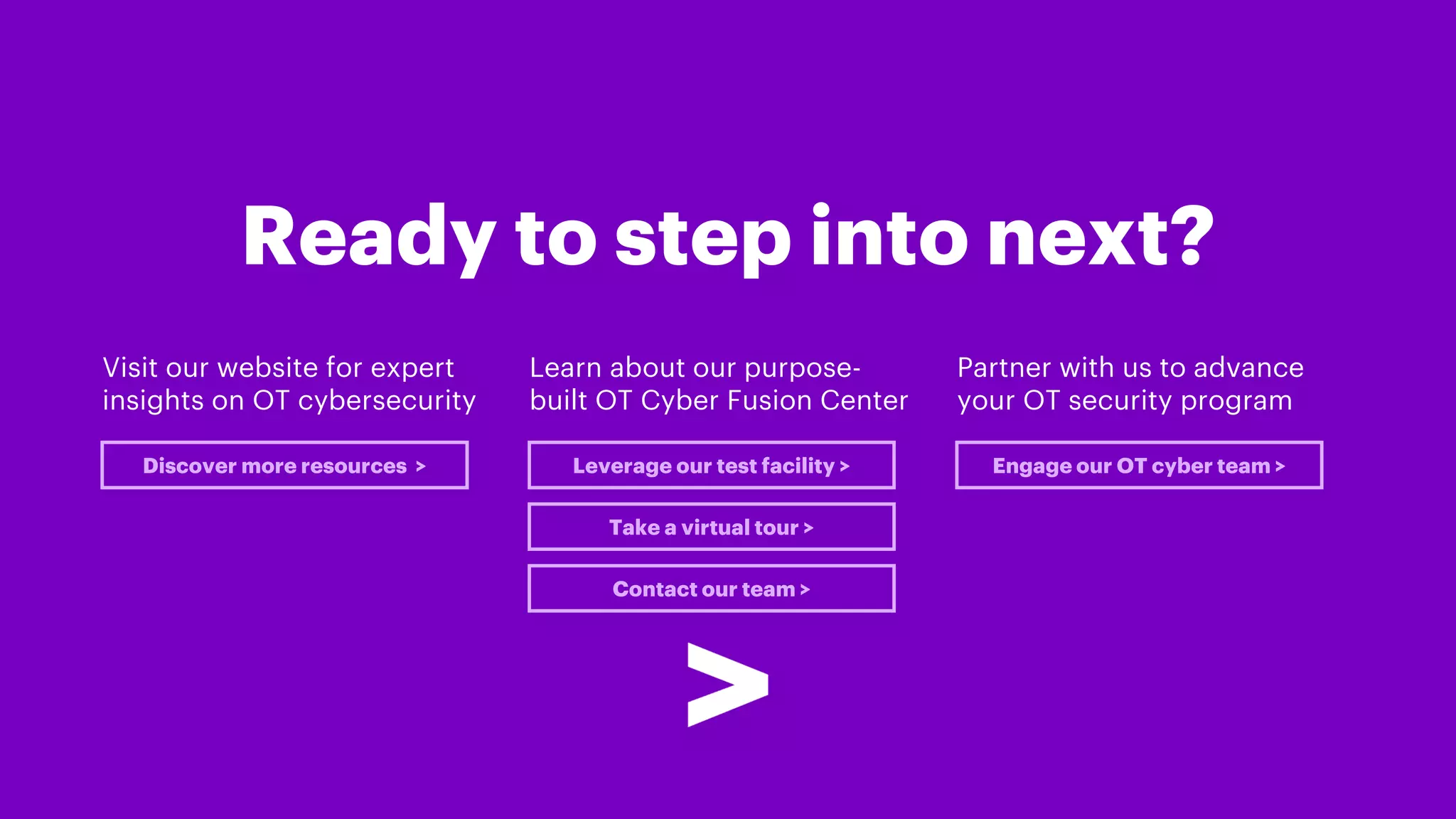 Ready to step into next?
Visit our website for expert
insights on OT cybersecurity
Discover more resources >
Learn about our purpose-
built OT Cyber Fusion Center
Partner with us to advance
your OT security program
Leverage our test facility > Engage our OT cyber team >
Take a virtual tour >
Contact our team >
 