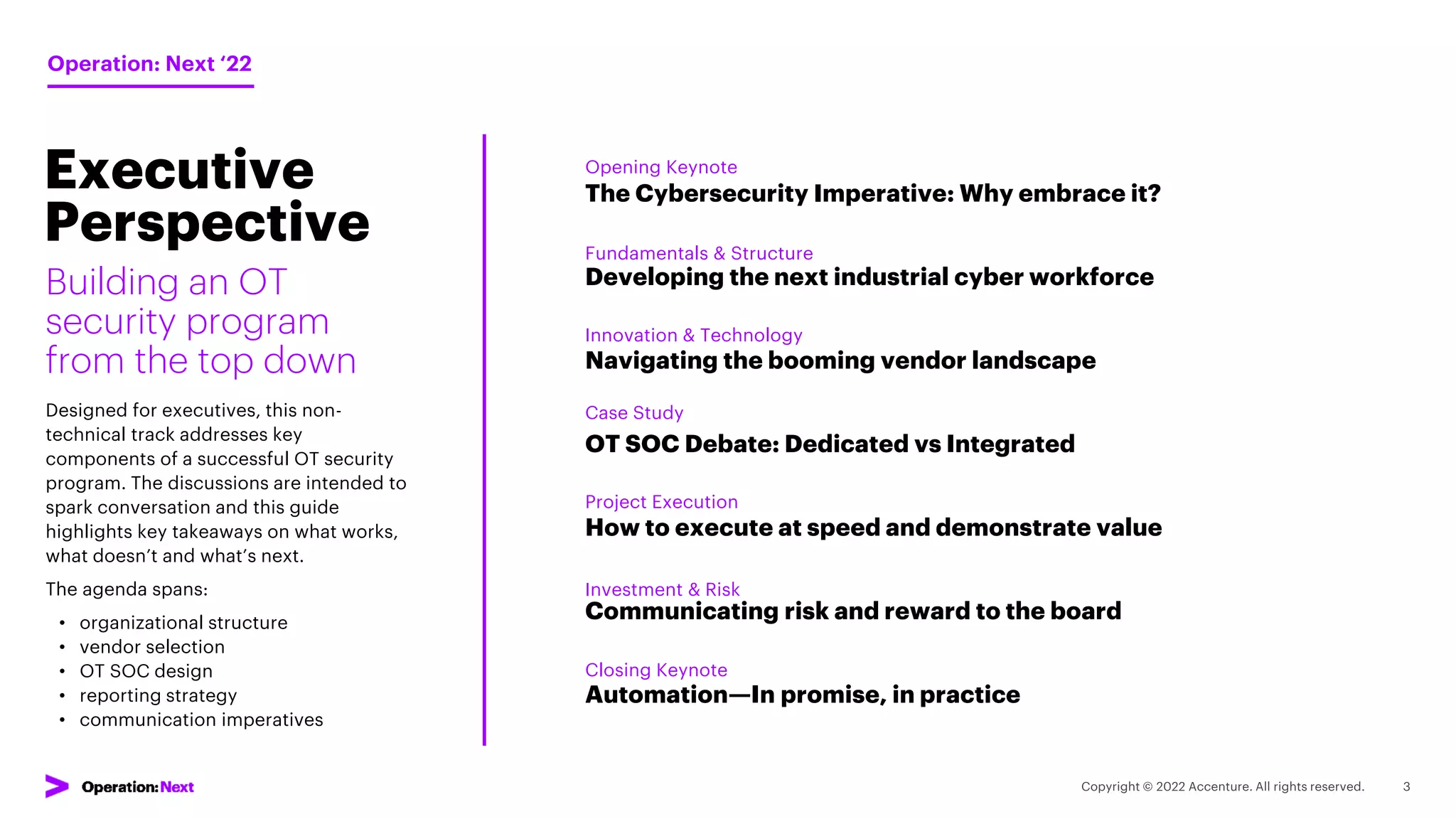 The Cybersecurity Imperative: Why embrace it?
Building an OT
security program
from the top down
Designed for executives, this non-
technical track addresses key
components of a successful OT security
program. The discussions are intended to
spark conversation and this guide
highlights key takeaways on what works,
what doesn’t and what’s next.
The agenda spans:
• organizational structure
• vendor selection
• OT SOC design
• reporting strategy
• communication imperatives
Session
Overview
Developing the next industrial cyber workforce
Navigating the booming vendor landscape
OT SOC Debate: Dedicated vs Integrated
How to execute at speed and demonstrate value
Communicating risk and reward to the board
Automation—In promise, in practice
Opening Keynote
Operation: Next ‘22
Fundamentals & Structure
Innovation & Technology
Case Study
Project Execution
Investment & Risk
Closing Keynote
Executive
Perspective
 