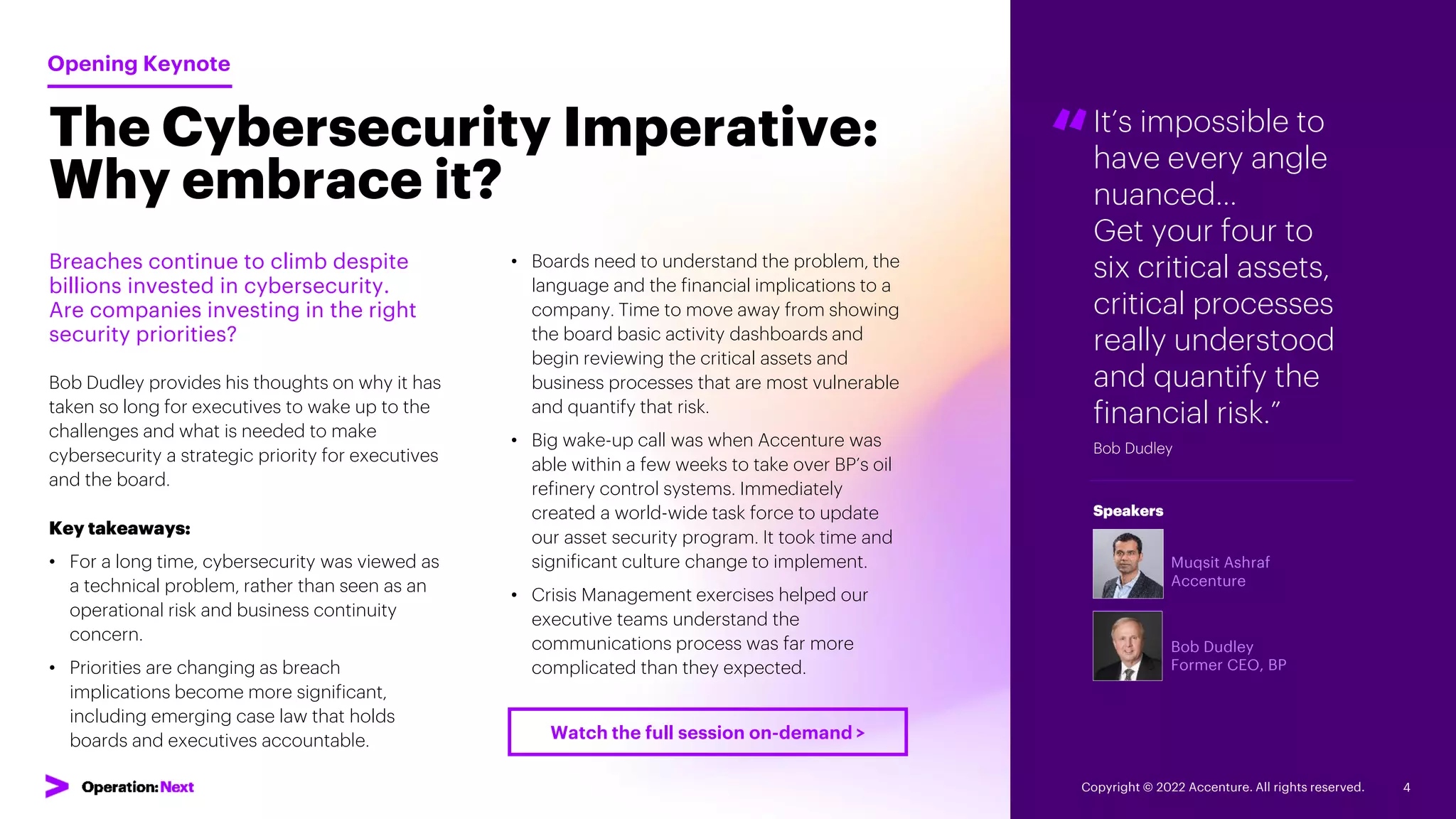 It’s impossible to
have every angle
nuanced…
Get your four to
six critical assets,
critical processes
really understood
and quantify the
financial risk.”
Bob Dudley
“
Muqsit Ashraf
Accenture
Bob Dudley
Former CEO, BP
Speakers
The Cybersecurity Imperative:
Why embrace it?
Breaches continue to climb despite
billions invested in cybersecurity.
Are companies investing in the right
security priorities?
Bob Dudley provides his thoughts on why it has
taken so long for executives to wake up to the
challenges and what is needed to make
cybersecurity a strategic priority for executives
and the board.
Key takeaways:
• For a long time, cybersecurity was viewed as
a technical problem, rather than seen as an
operational risk and business continuity
concern.
• Priorities are changing as breach
implications become more significant,
including emerging case law that holds
boards and executives accountable.
Opening Keynote
• Boards need to understand the problem, the
language and the financial implications to a
company. Time to move away from showing
the board basic activity dashboards and
begin reviewing the critical assets and
business processes that are most vulnerable
and quantify that risk.
• Big wake-up call was when Accenture was
able within a few weeks to take over BP’s oil
refinery control systems. Immediately
created a world-wide task force to update
our asset security program. It took time and
significant culture change to implement.
• Crisis Management exercises helped our
executive teams understand the
communications process was far more
complicated than they expected.
Copyright © 2022 Accenture. All rights reserved. 4
Watch the full session on-demand >
 