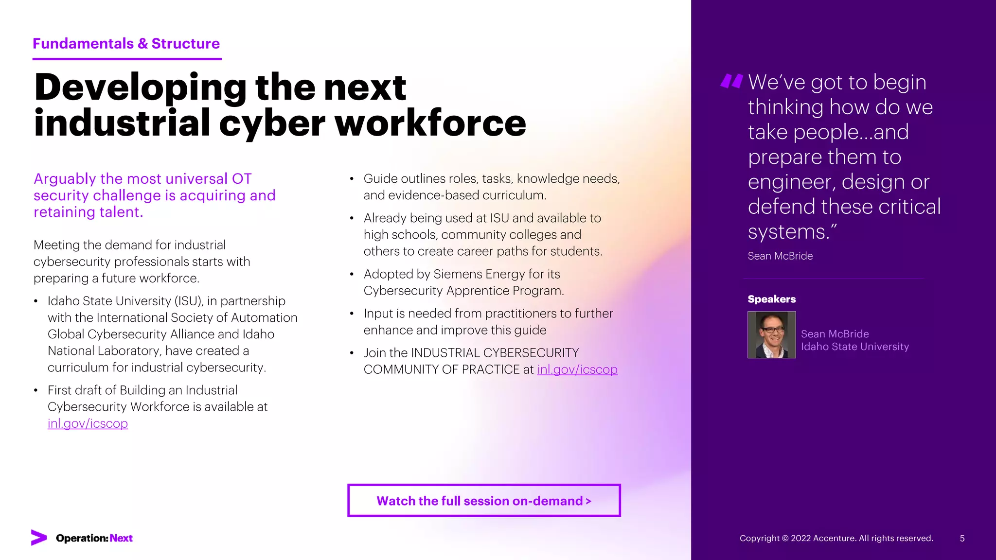 We’ve got to begin
thinking how do we
take people…and
prepare them to
engineer, design or
defend these critical
systems.”
Sean McBride
“
Sean McBride
Idaho State University
Speakers
Developing the next
industrial cyber workforce
Arguably the most universal OT
security challenge is acquiring and
retaining talent.
Meeting the demand for industrial
cybersecurity professionals starts with
preparing a future workforce.
• Idaho State University (ISU), in partnership
with the International Society of Automation
Global Cybersecurity Alliance and Idaho
National Laboratory, have created a
curriculum for industrial cybersecurity.
• First draft of Building an Industrial
Cybersecurity Workforce is available at
inl.gov/icscop
Fundamentals & Structure
• Guide outlines roles, tasks, knowledge needs,
and evidence-based curriculum.
• Already being used at ISU and available to
high schools, community colleges and
others to create career paths for students.
• Adopted by Siemens Energy for its
Cybersecurity Apprentice Program.
• Input is needed from practitioners to further
enhance and improve this guide
• Join the INDUSTRIAL CYBERSECURITY
COMMUNITY OF PRACTICE at inl.gov/icscop
Copyright © 2022 Accenture. All rights reserved. 5
Watch the full session on-demand >
 
