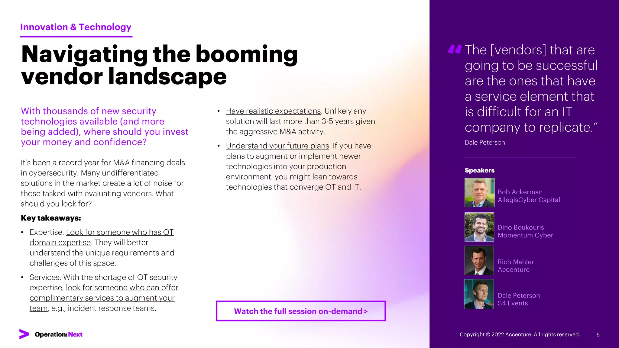 The [vendors] that are
going to be successful
are the ones that have
a service element that
is difficult for an IT
company to replicate.”
Dale Peterson
“
Bob Ackerman
AllegisCyber Capital
Dino Boukouris
Momentum Cyber
Rich Mahler
Accenture
Dale Peterson
S4 Events
Speakers
Navigating the booming
vendor landscape
With thousands of new security
technologies available (and more
being added), where should you invest
your money and confidence?
It’s been a record year for M&A financing deals
in cybersecurity. Many undifferentiated
solutions in the market create a lot of noise for
those tasked with evaluating vendors. What
should you look for?
Key takeaways:
• Expertise: Look for someone who has OT
domain expertise. They will better
understand the unique requirements and
challenges of this space.
• Services: With the shortage of OT security
expertise, look for someone who can offer
complimentary services to augment your
team, e.g., incident response teams.
Innovation & Technology
• Have realistic expectations. Unlikely any
solution will last more than 3-5 years given
the aggressive M&A activity.
• Understand your future plans. If you have
plans to augment or implement newer
technologies into your production
environment, you might lean towards
technologies that converge OT and IT.
Copyright © 2022 Accenture. All rights reserved. 6
Watch the full session on-demand >
 