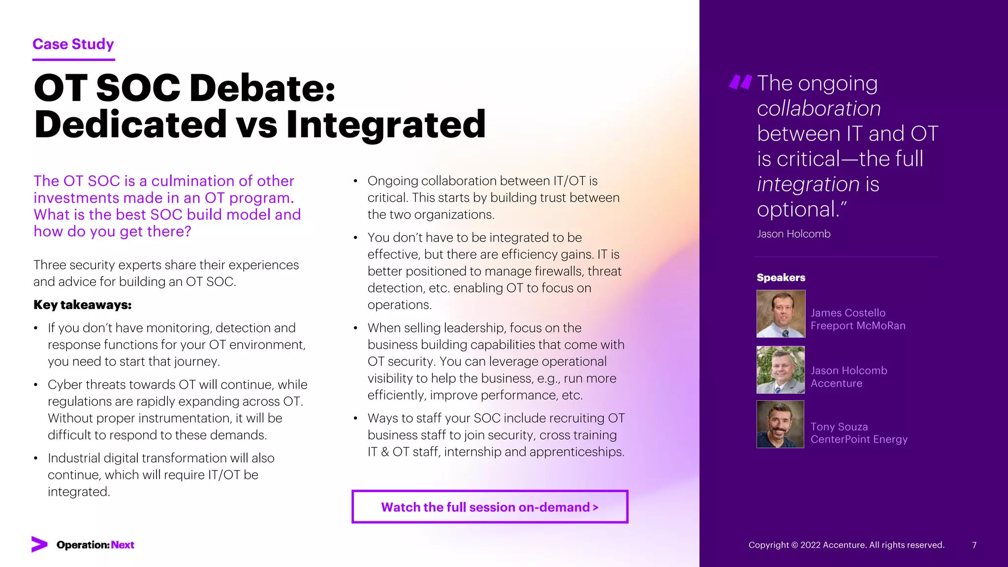 “The ongoing
collaboration
between IT and OT
is critical—the full
integration is
optional.”
Jason Holcomb
James Costello
Freeport McMoRan
Jason Holcomb
Accenture
Tony Souza
CenterPoint Energy
Speakers
OT SOC Debate:
Dedicated vs Integrated
The OT SOC is a culmination of other
investments made in an OT program.
What is the best SOC build model and
how do you get there?
Three security experts share their experiences
and advice for building an OT SOC.
Key takeaways:
• If you don’t have monitoring, detection and
response functions for your OT environment,
you need to start that journey.
• Cyber threats towards OT will continue, while
regulations are rapidly expanding across OT.
Without proper instrumentation, it will be
difficult to respond to these demands.
• Industrial digital transformation will also
continue, which will require IT/OT be
integrated.
Case Study
• Ongoing collaboration between IT/OT is
critical. This starts by building trust between
the two organizations.
• You don’t have to be integrated to be
effective, but there are efficiency gains. IT is
better positioned to manage firewalls, threat
detection, etc. enabling OT to focus on
operations.
• When selling leadership, focus on the
business building capabilities that come with
OT security. You can leverage operational
visibility to help the business, e.g., run more
efficiently, improve performance, etc.
• Ways to staff your SOC include recruiting OT
business staff to join security, cross training
IT & OT staff, internship and apprenticeships.
Copyright © 2022 Accenture. All rights reserved. 7
Watch the full session on-demand >
 