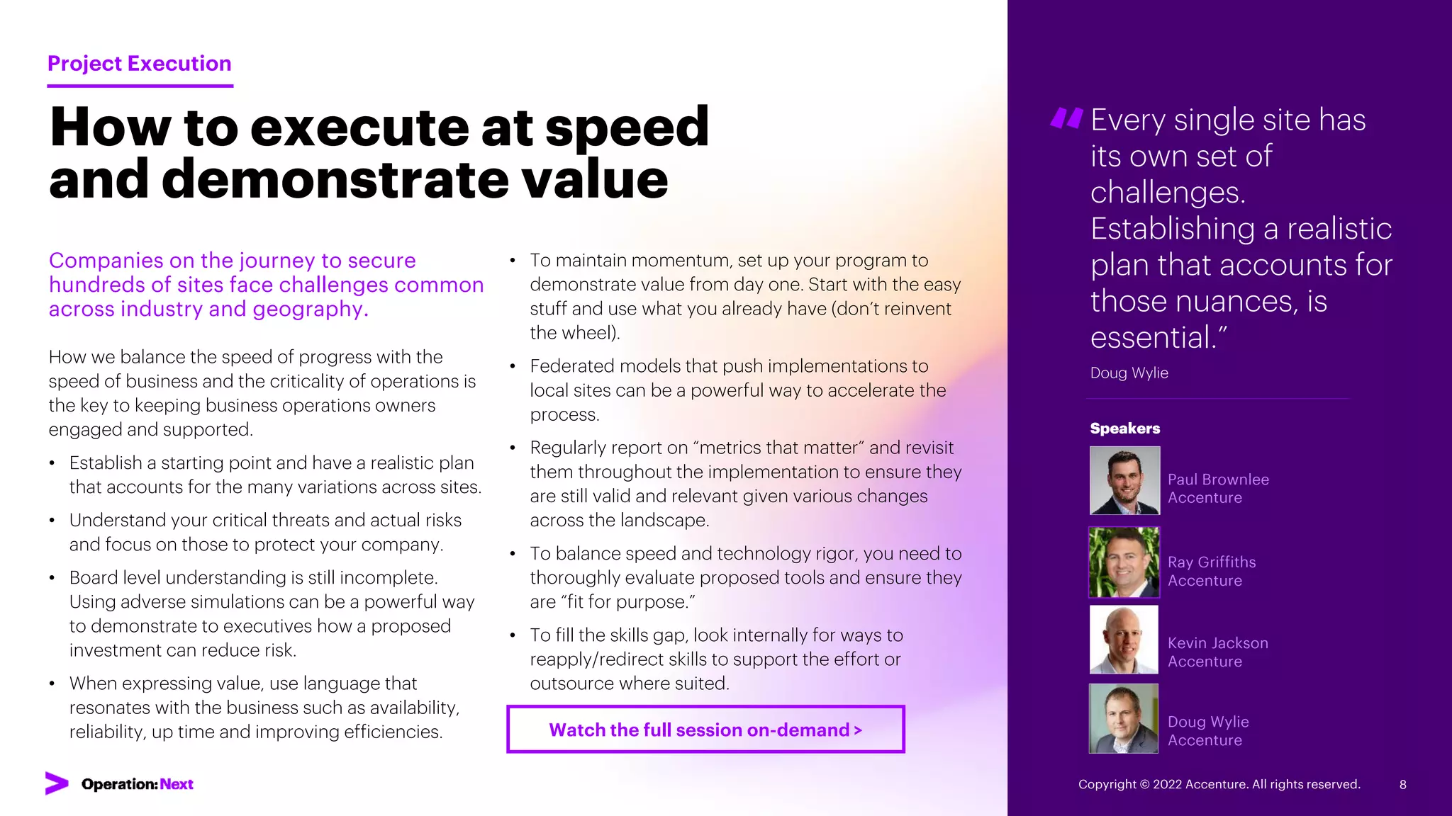 Every single site has
its own set of
challenges.
Establishing a realistic
plan that accounts for
those nuances, is
essential.”
Doug Wylie
“
Paul Brownlee
Accenture
Ray Griffiths
Accenture
Kevin Jackson
Accenture
Doug Wylie
Accenture
Speakers
How to execute at speed
and demonstrate value
Companies on the journey to secure
hundreds of sites face challenges common
across industry and geography.
How we balance the speed of progress with the
speed of business and the criticality of operations is
the key to keeping business operations owners
engaged and supported.
• Establish a starting point and have a realistic plan
that accounts for the many variations across sites.
• Understand your critical threats and actual risks
and focus on those to protect your company.
• Board level understanding is still incomplete.
Using adverse simulations can be a powerful way
to demonstrate to executives how a proposed
investment can reduce risk.
• When expressing value, use language that
resonates with the business such as availability,
reliability, up time and improving efficiencies.
Project Execution
• To maintain momentum, set up your program to
demonstrate value from day one. Start with the easy
stuff and use what you already have (don’t reinvent
the wheel).
• Federated models that push implementations to
local sites can be a powerful way to accelerate the
process.
• Regularly report on “metrics that matter” and revisit
them throughout the implementation to ensure they
are still valid and relevant given various changes
across the landscape.
• To balance speed and technology rigor, you need to
thoroughly evaluate proposed tools and ensure they
are “fit for purpose.”
• To fill the skills gap, look internally for ways to
reapply/redirect skills to support the effort or
outsource where suited.
Copyright © 2022 Accenture. All rights reserved. 8
Watch the full session on-demand >
 
