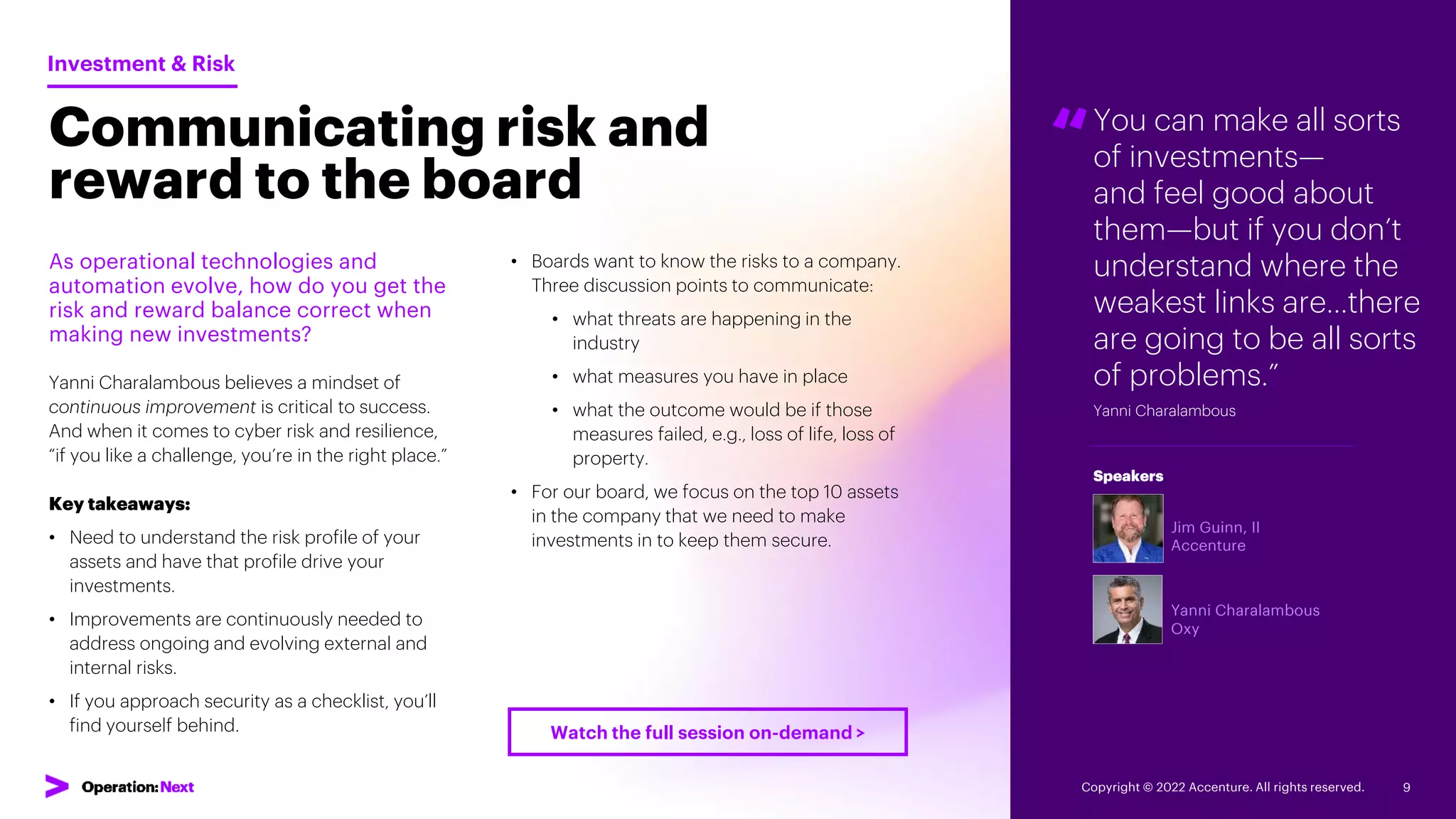 “You can make all sorts
of investments—
and feel good about
them—but if you don’t
understand where the
weakest links are…there
are going to be all sorts
of problems.”
Yanni Charalambous
Jim Guinn, II
Accenture
Yanni Charalambous
Oxy
Speakers
Communicating risk and
reward to the board
As operational technologies and
automation evolve, how do you get the
risk and reward balance correct when
making new investments?
Yanni Charalambous believes a mindset of
continuous improvement is critical to success.
And when it comes to cyber risk and resilience,
“if you like a challenge, you’re in the right place.”
Key takeaways:
• Need to understand the risk profile of your
assets and have that profile drive your
investments.
• Improvements are continuously needed to
address ongoing and evolving external and
internal risks.
• If you approach security as a checklist, you’ll
find yourself behind.
Investment & Risk
• Boards want to know the risks to a company.
Three discussion points to communicate:
• what threats are happening in the
industry
• what measures you have in place
• what the outcome would be if those
measures failed, e.g., loss of life, loss of
property.
• For our board, we focus on the top 10 assets
in the company that we need to make
investments in to keep them secure.
Copyright © 2022 Accenture. All rights reserved. 9
Watch the full session on-demand >
 