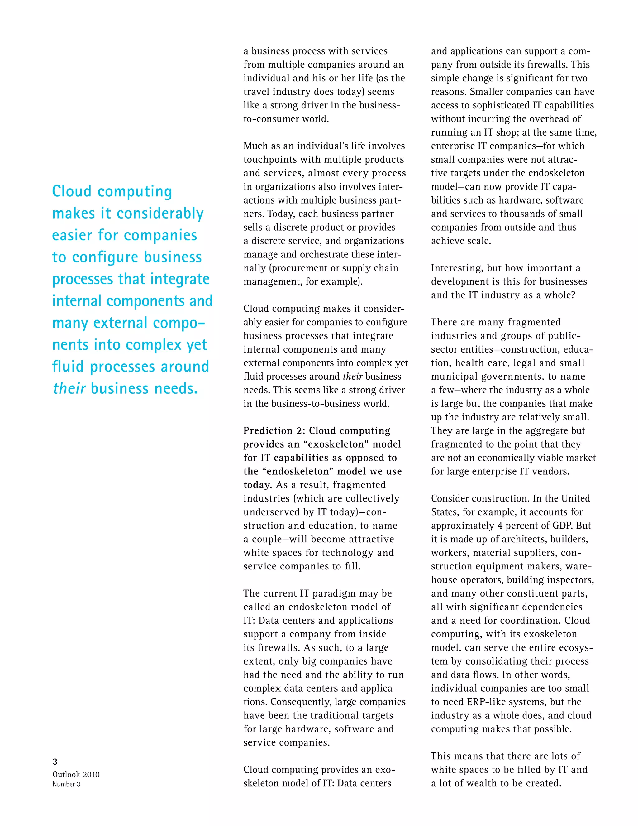 a business process with services         and applications can support a com-
                           from multiple companies around an        pany from outside its firewalls. This
                           individual and his or her life (as the   simple change is significant for two
                           travel industry does today) seems        reasons. Smaller companies can have
                           like a strong driver in the business-    access to sophisticated IT capabilities
                           to-consumer world.                       without incurring the overhead of
                                                                    running an IT shop; at the same time,
                           Much as an individual’s life involves    enterprise IT companies—for which
                           touchpoints with multiple products       small companies were not attrac-
                           and services, almost every process       tive targets under the endoskeleton
Cloud computing            in organizations also involves inter-
                           actions with multiple business part-
                                                                    model—can now provide IT capa-
                                                                    bilities such as hardware, software
makes it considerably      ners. Today, each business partner       and services to thousands of small
                           sells a discrete product or provides     companies from outside and thus
easier for companies       a discrete service, and organizations    achieve scale.
to configure business      manage and orchestrate these inter-
                           nally (procurement or supply chain       Interesting, but how important a
processes that integrate   management, for example).                development is this for businesses
                                                                    and the IT industry as a whole?
internal components and    Cloud computing makes it consider-
many external compo-       ably easier for companies to configure   There are many fragmented
                           business processes that integrate        industries and groups of public-
nents into complex yet     internal components and many             sector entities—construction, educa-
fluid processes around     external components into complex yet
                           fluid processes around their business
                                                                    tion, health care, legal and small
                                                                    municipal governments, to name
their business needs.      needs. This seems like a strong driver   a few—where the industry as a whole
                           in the business-to-business world.       is large but the companies that make
                                                                    up the industry are relatively small.
                           Prediction 2: Cloud computing            They are large in the aggregate but
                           provides an “exoskeleton” model          fragmented to the point that they
                           for IT capabilities as opposed to        are not an economically viable market
                           the “endoskeleton” model we use          for large enterprise IT vendors.
                           today. As a result, fragmented
                           industries (which are collectively       Consider construction. In the United
                           underserved by IT today)—con-            States, for example, it accounts for
                           struction and education, to name         approximately 4 percent of GDP. But
                           a couple—will become attractive          it is made up of architects, builders,
                           white spaces for technology and          workers, material suppliers, con-
                           service companies to fill.               struction equipment makers, ware-
                                                                    house operators, building inspectors,
                           The current IT paradigm may be           and many other constituent parts,
                           called an endoskeleton model of          all with significant dependencies
                           IT: Data centers and applications        and a need for coordination. Cloud
                           support a company from inside            computing, with its exoskeleton
                           its firewalls. As such, to a large       model, can serve the entire ecosys-
                           extent, only big companies have          tem by consolidating their process
                           had the need and the ability to run      and data flows. In other words,
                           complex data centers and applica-        individual companies are too small
                           tions. Consequently, large companies     to need ERP-like systems, but the
                           have been the traditional targets        industry as a whole does, and cloud
                           for large hardware, software and         computing makes that possible.
                           service companies.
                                                                    This means that there are lots of
3
Outlook 2010
                           Cloud computing provides an exo-         white spaces to be filled by IT and
Number 3                   skeleton model of IT: Data centers       a lot of wealth to be created.
 