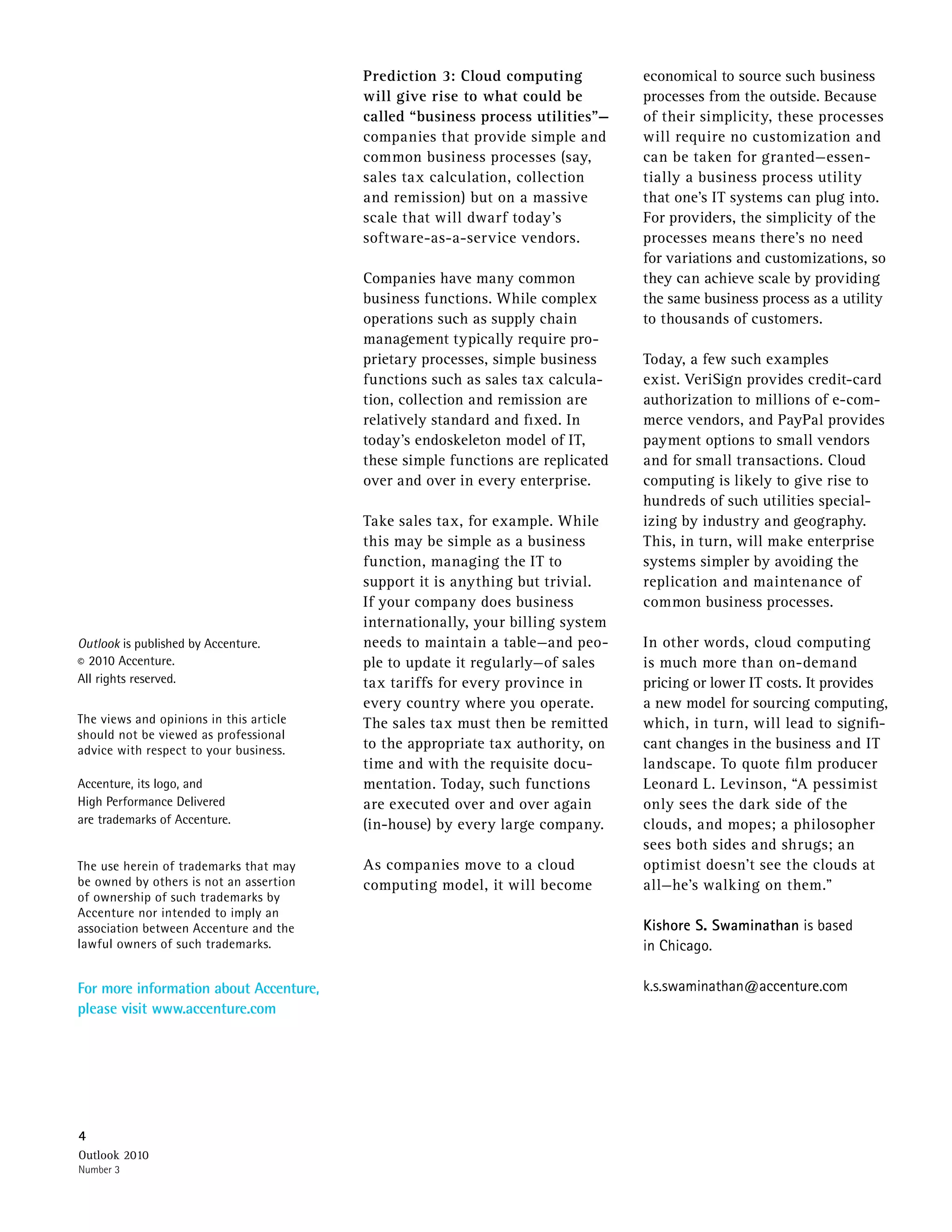 Prediction 3: Cloud computing           economical to source such business
                                         will give rise to what could be         processes from the outside. Because
                                         called “business process utilities”—    of their simplicity, these processes
                                         companies that provide simple and       will require no customization and
                                         common business processes (say,         can be taken for granted—essen-
                                         sales tax calculation, collection       tially a business process utility
                                         and remission) but on a massive         that one’s IT systems can plug into.
                                         scale that will dwarf today’s           For providers, the simplicity of the
                                         software-as-a-service vendors.          processes means there’s no need
                                                                                 for variations and customizations, so
                                         Companies have many common              they can achieve scale by providing
                                         business functions. While complex       the same business process as a utility
                                         operations such as supply chain         to thousands of customers.
                                         management typically require pro-
                                         prietary processes, simple business     Today, a few such examples
                                         functions such as sales tax calcula-    exist. VeriSign provides credit-card
                                         tion, collection and remission are      authorization to millions of e-com-
                                         relatively standard and fixed. In       merce vendors, and PayPal provides
                                         today’s endoskeleton model of IT,       payment options to small vendors
                                         these simple functions are replicated   and for small transactions. Cloud
                                         over and over in every enterprise.      computing is likely to give rise to
                                                                                 hundreds of such utilities special-
                                         Take sales tax, for example. While      izing by industry and geography.
                                         this may be simple as a business        This, in turn, will make enterprise
                                         function, managing the IT to            systems simpler by avoiding the
                                         support it is anything but trivial.     replication and maintenance of
                                         If your company does business           common business processes.
                                         internationally, your billing system
Outlook is published by Accenture.       needs to maintain a table—and peo-      In other words, cloud computing
© 2010 Accenture.                        ple to update it regularly—of sales     is much more than on-demand
All rights reserved.                     tax tariffs for every province in       pricing or lower IT costs. It provides
                                         every country where you operate.        a new model for sourcing computing,
The views and opinions in this article   The sales tax must then be remitted     which, in turn, will lead to signifi-
should not be viewed as professional
advice with respect to your business.    to the appropriate tax authority, on    cant changes in the business and IT
                                         time and with the requisite docu-       landscape. To quote film producer
Accenture, its logo, and                 mentation. Today, such functions        Leonard L. Levinson, “A pessimist
High Performance Delivered               are executed over and over again        only sees the dark side of the
are trademarks of Accenture.             (in-house) by every large company.      clouds, and mopes; a philosopher
                                                                                 sees both sides and shrugs; an
The use herein of trademarks that may    As companies move to a cloud            optimist doesn’t see the clouds at
be owned by others is not an assertion   computing model, it will become         all—he’s walking on them.”
of ownership of such trademarks by
Accenture nor intended to imply an
association between Accenture and the                                            Kishore S. Swaminathan is based
lawful owners of such trademarks.                                                in Chicago.

For more information about Accenture,                                            k.s.swaminathan@accenture.com
please visit www.accenture.com




4
Outlook 2010
Number 3
 
