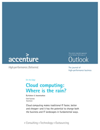 This article originally appeared
                                         in the October 2010 issue of




                                        The journal of
                                        high-performance business



On the Edge


Cloud computing:
Where is the rain?
By Kishore S. Swaminathan
Chief Scientist
Accenture

Cloud computing makes traditional IT faster, better
and cheaper—and it has the potential to change both
the business and IT landscapes in fundamental ways.
 