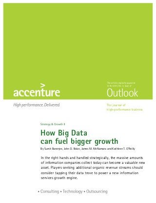 This article originally appeared
                                                     in the 2011, No. 3, issue of




                                                     The journal of
                                                     high-performance business



Strategy  Growth II


How Big Data


can fuel bigger growth
By Sumit Banerjee, John D. Bolze, James M. McNamara and Kathleen T. O’Reilly

I
n the right hands and handled strategically, the massive amounts
of information companies collect today can become a valuable new
asset. Players seeking additional organic revenue streams should
consider tapping their data trove to power a new information
services growth engine.
 