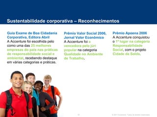 Sustentabilidade corporativa – Reconhecimentos Guia Exame de Boa Cidadania Corporativa, Editora Abril A Accenture foi escolhida pelo como uma das  25 melhores empresas do país nas práticas de responsabilidade social e ambiental , recebendo destaque em várias categorias e práticas. Prêmio Valor Social 2006, Jornal Valor Econômico A Accenture foi  a vencedora pelo júri popular  na categoria  Qualidade no Ambiente de Trabalho . Prêmio Apoena 2006 A Accenture conquistou o  1º lugar na categoria Responsabilidade Social , com o projeto  Cidade da Solda . 