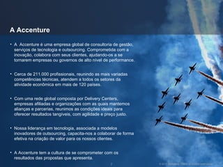 A Accenture A  Accenture é uma empresa global de consultoria de gestão, serviços de tecnologia e outsourcing. Comprometida com a inovação, colabora com seus clientes, ajudando-os a se tornarem empresas ou governos de alto nível de performance. Cerca de 211.000 profissionais, reunindo as mais variadas competências técnicas, atendem a todos os setores da atividade econômica em mais de 120 países. Com uma rede global composta por Delivery Centers, empresas afiliadas e organizações com as quais mantemos alianças e parcerias, reunimos as condições ideais para oferecer resultados tangíveis, com agilidade e preço justo. Nossa liderança em tecnologia, associada a modelos inovadores de outsourcing, capacita-nos a colaborar de forma efetiva na criação de valor para os nossos clientes. A Accenture tem a cultura de se comprometer com os resultados das propostas que apresenta. 