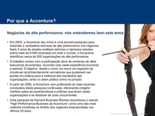 Por que a Accenture?  Em 2003, a Accenture deu início a uma pioneira pesquisa para entender a verdadeira natureza da alta performance nos negócios. Após 3 anos de amplas análises setoriais e rigorosos estudos sobre mais de 6.000 empresas em todo o mundo, a Accenture identificou cerca de 500 organizações de alta performance O trabalho contou com a participação ativa de centenas de altos executivos da empresa, reunindo uma vasta experiência funcional e setorial. O objetivo, desde o início, foi reunir um espectro de iniciativas reconhecidamente vencedoras que pudessem ser postas em prática para a melhoria dos resultados das organizações, tanto no setor público como no privado A partir de 2006, a Accenture vem publicando as mais recentes conclusões desta pesquisa continuada, oferecendo insights inéditos sobre as características e práticas que levam estas organizações a se destacar de suas concorrentes  Uma pesquisa da Harvard Business Review reconheceu o estudo “High Performance Business da Accenture” como uma das mais notáveis iniciativas no âmbito dos negócios empreendidas nos últimos 25 anos Negócios de alta performance: nós entendemos bem este tema 