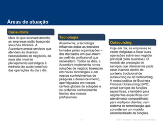 Áreas de atuação Consultoria Outsourcing Tecnologia Mais do que aconselhamento, as empresas estão buscando soluções eficazes. A Accenture presta serviços que atendem às diversas necessidades de negócios, do mais alto nível de planejamento estratégico à melhoria do custo-benefício das operações do dia a dia. Atualmente, a tecnologia influencia todas as decisões tomadas pelas organizações – dos mercados em que atuam ao perfil do profissional que necessitam. Todos os dias, a Accenture implementa novas soluções de negócio baseadas em novas tecnologias e em nossos conhecimentos de pesquisa e desenvolvimento, aperfeiçoadas em nossos centros globais de soluções e no profundo conhecimento técnico dos nossos profissionais. Hoje em dia, as empresas se veem obrigadas a focar suas operações sobre seu negócio principal (core business). O modelo de prestação de serviços que oferecemos pode estar inserido dentro do contexto tradicional de outsourcing ou do netsourcing. A nossa prática de Business Process Outsourcing (BPO) provê serviços de funções específicas, e também para segmentos específicos com atendimento compartilhado para múltiplos clientes, num sistema de terceirização que consiste em um modelo estandardizado de funções. 