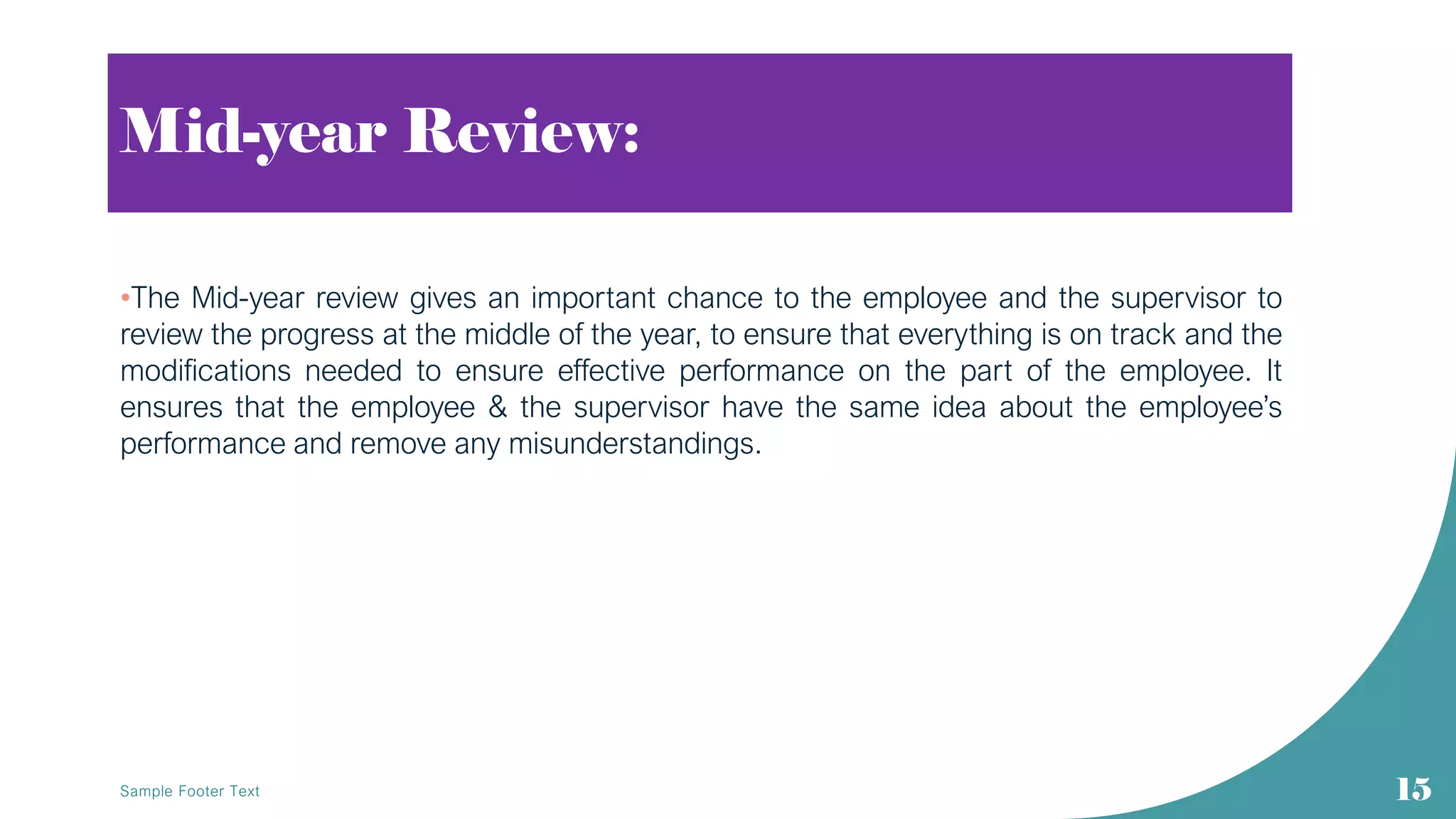 Mid-year Review:
•The Mid-year review gives an important chance to the employee and the supervisor to
review the progress at the middle of the year, to ensure that everything is on track and the
modifications needed to ensure effective performance on the part of the employee. It
ensures that the employee & the supervisor have the same idea about the employee’s
performance and remove any misunderstandings.
Sample Footer Text 15
 