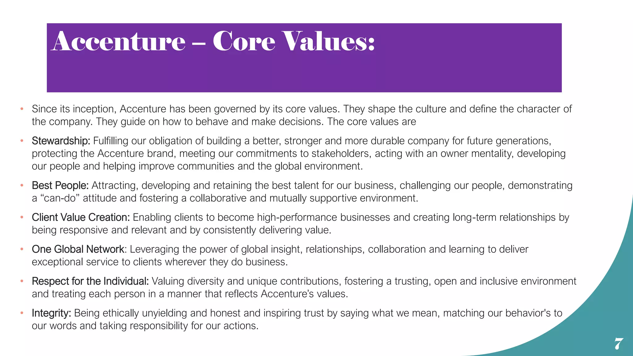 Accenture – Core Values:
• Since its inception, Accenture has been governed by its core values. They shape the culture and define the character of
the company. They guide on how to behave and make decisions. The core values are
• Stewardship: Fulfilling our obligation of building a better, stronger and more durable company for future generations,
protecting the Accenture brand, meeting our commitments to stakeholders, acting with an owner mentality, developing
our people and helping improve communities and the global environment.
• Best People: Attracting, developing and retaining the best talent for our business, challenging our people, demonstrating
a “can-do” attitude and fostering a collaborative and mutually supportive environment.
• Client Value Creation: Enabling clients to become high-performance businesses and creating long-term relationships by
being responsive and relevant and by consistently delivering value.
• One Global Network: Leveraging the power of global insight, relationships, collaboration and learning to deliver
exceptional service to clients wherever they do business.
• Respect for the Individual: Valuing diversity and unique contributions, fostering a trusting, open and inclusive environment
and treating each person in a manner that reflects Accenture’s values.
• Integrity: Being ethically unyielding and honest and inspiring trust by saying what we mean, matching our behavior's to
our words and taking responsibility for our actions.
7
 