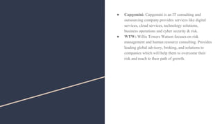 ● Capgemini: Capgemini is an IT consulting and
outsourcing company.provides services like digital
services, cloud services, technology solutions,
business operations and cyber security & risk.
● WTW: Willis Towers Watson focuses on risk
management and human resource consulting. Provides
leading global advisory, broking, and solutions to
companies which will help them to overcome their
risk and reach to their path of growth.
 