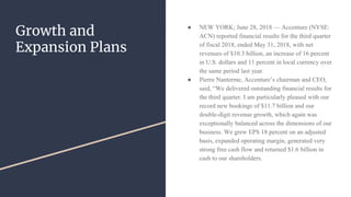Growth and
Expansion Plans
● NEW YORK; June 28, 2018 — Accenture (NYSE:
ACN) reported financial results for the third quarter
of fiscal 2018, ended May 31, 2018, with net
revenues of $10.3 billion, an increase of 16 percent
in U.S. dollars and 11 percent in local currency over
the same period last year.
● Pierre Nanterme, Accenture’s chairman and CEO,
said, “We delivered outstanding financial results for
the third quarter. I am particularly pleased with our
record new bookings of $11.7 billion and our
double-digit revenue growth, which again was
exceptionally balanced across the dimensions of our
business. We grew EPS 18 percent on an adjusted
basis, expanded operating margin, generated very
strong free cash flow and returned $1.6 billion in
cash to our shareholders.
 