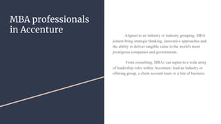 MBA professionals
in Accenture Aligned to an industry or industry grouping, MBA
joiners bring strategic thinking, innovative approaches and
the ability to deliver tangible value to the world's most
prestigious companies and governments.
From consulting, MBAs can aspire to a wide array
of leadership roles within Accenture: lead an industry or
offering group, a client account team or a line of business
 