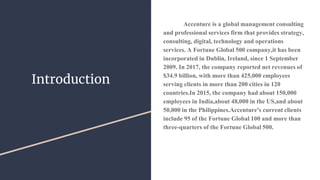 Introduction
Accenture is a global management consulting
and professional services firm that provides strategy,
consulting, digital, technology and operations
services. A Fortune Global 500 company,it has been
incorporated in Dublin, Ireland, since 1 September
2009. In 2017, the company reported net revenues of
$34.9 billion, with more than 425,000 employees
serving clients in more than 200 cities in 120
countries.In 2015, the company had about 150,000
employees in India,about 48,000 in the US,and about
50,000 in the Philippines.Accenture's current clients
include 95 of the Fortune Global 100 and more than
three-quarters of the Fortune Global 500.
 