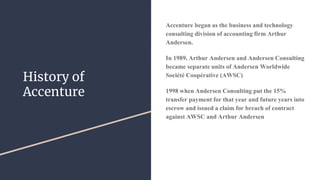 History of
Accenture
Accenture began as the business and technology
consulting division of accounting firm Arthur
Andersen.
In 1989, Arthur Andersen and Andersen Consulting
became separate units of Andersen Worldwide
Société Coopérative (AWSC)
1998 when Andersen Consulting put the 15%
transfer payment for that year and future years into
escrow and issued a claim for breach of contract
against AWSC and Arthur Andersen
 