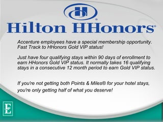 Accenture employees have a special membership opportunity.  Fast Track to HHonors Gold VIP status! Just have four qualifying stays within 90 days of enrollment to earn HHonors Gold VIP status. It normally takes 16 qualifying stays in a consecutive 12 month period to earn Gold VIP status.  If you're not getting both Points & Miles? for your hotel stays, you're only getting half of what you deserve!   