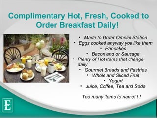 Complimentary Hot, Fresh, Cooked to Order Breakfast Daily!   Made to Order Omelet Station Eggs cooked anyway you like them Pancakes Bacon and or Sausage Plenty of Hot Items that change daily Gourmet Breads and Pastries Whole and Sliced Fruit Yogurt Juice, Coffee, Tea and Soda Too many Items to name! ! !  
