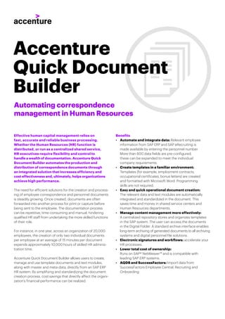 Effective human capital management relies on
fast, accurate and reliable business processing.
Whether the Human Resources (HR) function is
distributed, or run as a centralized shared service,
HR executives require ﬂexibility and control to
handle a wealth of documentation. Accenture Quick
Document Builder automates the production and
distribution of correspondence documents through
an integrated solution that increases efficiency and
cost effectiveness and, ultimately, helps organizations
achieve high performance.
The need for efficient solutions for the creation and process-
ing of employee correspondence and personnel documents
is steadily growing. Once created, documents are often
forwarded into another process for print or capture before
being sent to the employee. The documentation process
can be repetitive, time-consuming and manual, hindering
qualiﬁed HR staff from undertaking the more skilled functions
of their role.
For instance, in one year, across an organization of 20,000
employees, the creation of only two individual documents
per employee at an average of 15 minutes per document
expends approximately 10,000 hours of skilled HR adminis-
tration time.
Accenture Quick Document Builder allows users to create,
manage and use template documents and text modules,
along with master and meta-data, directly from an SAP ERP
HR system. By simplifying and standardizing the document
creation process, cost savings that directly affect the organi-
zation’s ﬁnancial performance can be realized.
Benefits
• Automate and integrate data: Relevant employee
information from SAP ERP and SAP eRecruiting is
made available by entering the personnel number.
More than 600 data ﬁelds are pre-conﬁgured;
these can be expanded to meet the individual
company requirements.
• Create templates in a familiar environment:
Templates (for example, employment contracts,
occupational certiﬁcates, bonus letters) are created
and formatted with Microsoft Word. Programming
skills are not required.
• Easy and quick operational document creation:
The relevant data and text modules are automatically
integrated and standardized in the document. This
saves time and money in shared service centers and
Human Resources departments.
• Manage content management more effectively:
A centralized repository stores and organizes templates
in the SAP system. The user can access the documents
in the Digital Folder. A standard archive interface enables
long-term archiving of generated documents to all archiving
systems and digital personnel file solutions.
• Electronic signatures and workflows: accelerate your
HR processes.
• Lower total cost of ownership:
Runs on SAP® NetWeaver™ and is compatible with
leading SAP ERP systems.
• AQDB and SuccessFactors: Import data from
SuccessFactors Employee Central, Recruiting and
Onboarding.
Automating correspondence
management in Human Resources
Accenture
Quick Document
Builder
 