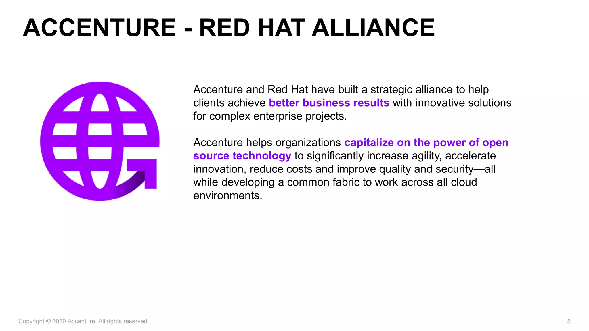 Copyright © 2020 Accenture. All rights reserved. 5
​Accenture and Red Hat have built a strategic alliance to help
clients achieve better business results with innovative solutions
for complex enterprise projects.
Accenture helps organizations capitalize on the power of open
source technology to significantly increase agility, accelerate
innovation, reduce costs and improve quality and security—all
while developing a common fabric to work across all cloud
environments. ​
ACCENTURE - RED HAT ALLIANCE
 