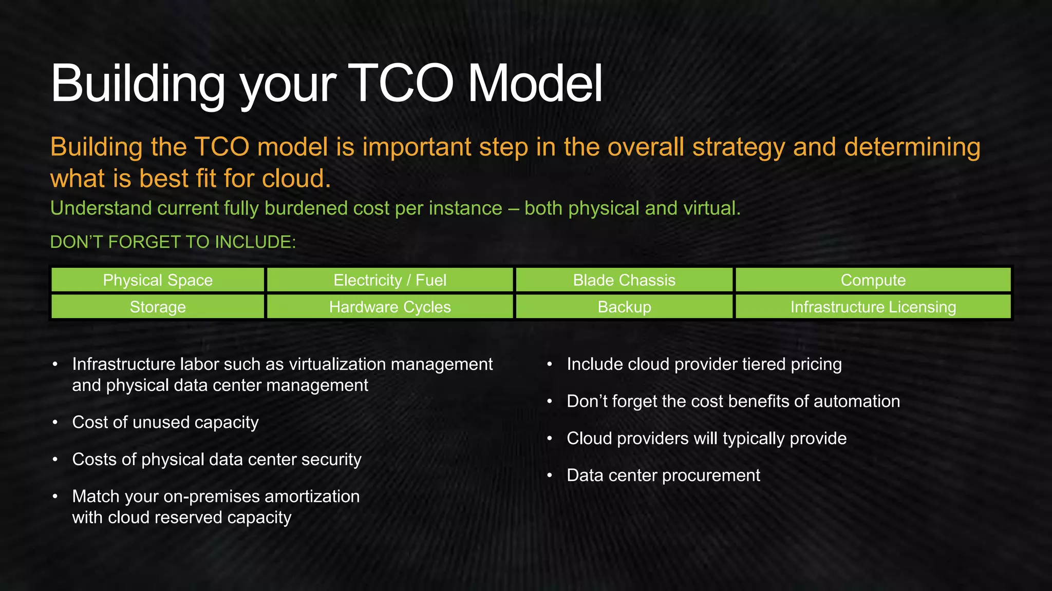 Building the TCO model is important step in the overall strategy and determining 
what is best fit for cloud. 
Understand current fully burdened cost per instance – both physical and virtual. 
DON’T FORGET TO INCLUDE: 
Physical Space Electricity / Fuel Blade Chassis Compute 
Storage Hardware Cycles Backup Infrastructure Licensing 
• Infrastructure labor such as virtualization management 
and physical data center management 
• Cost of unused capacity 
• Costs of physical data center security 
• Match your on-premises amortization 
with cloud reserved capacity 
• Include cloud provider tiered pricing 
• Don’t forget the cost benefits of automation 
• Cloud providers will typically provide 
• Data center procurement 
 