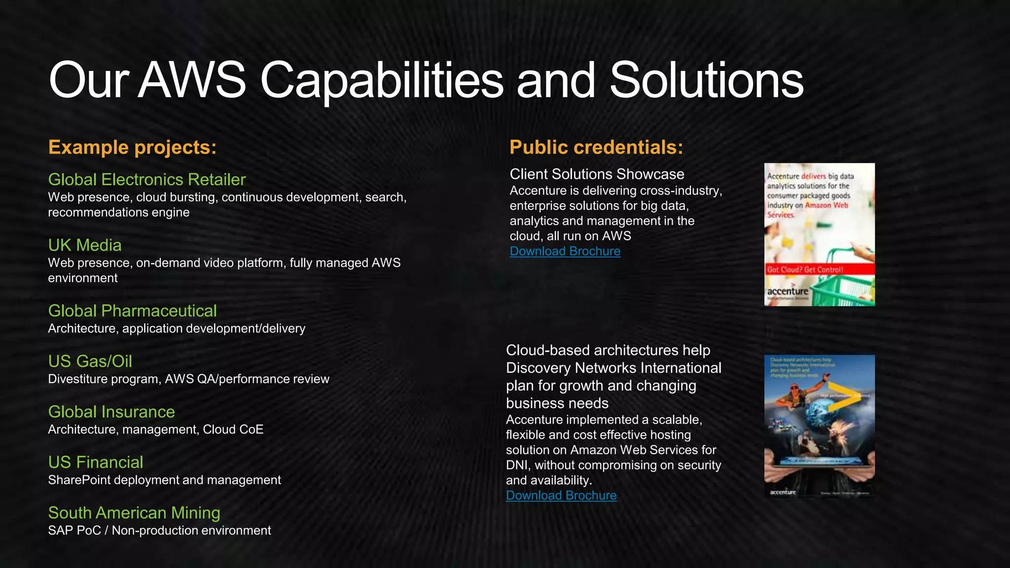 Example projects: Public credentials: 
Global Electronics Retailer 
Web presence, cloud bursting, continuous development, search, 
recommendations engine 
Client Solutions Showcase 
Accenture is delivering cross-industry, 
enterprise solutions for big data, 
analytics and management in the 
cloud, all run on AWS 
Download Brochure 
Cloud-based architectures help 
Discovery Networks International 
plan for growth and changing 
business needs 
Accenture implemented a scalable, 
flexible and cost effective hosting 
solution on Amazon Web Services for 
DNI, without compromising on security 
and availability. 
Download Brochure 
UK Media 
Web presence, on-demand video platform, fully managed AWS 
environment 
Global Pharmaceutical 
Architecture, application development/delivery 
US Gas/Oil 
Divestiture program, AWS QA/performance review 
Global Insurance 
Architecture, management, Cloud CoE 
US Financial 
SharePoint deployment and management 
South American Mining 
SAP PoC / Non-production environment 
 
