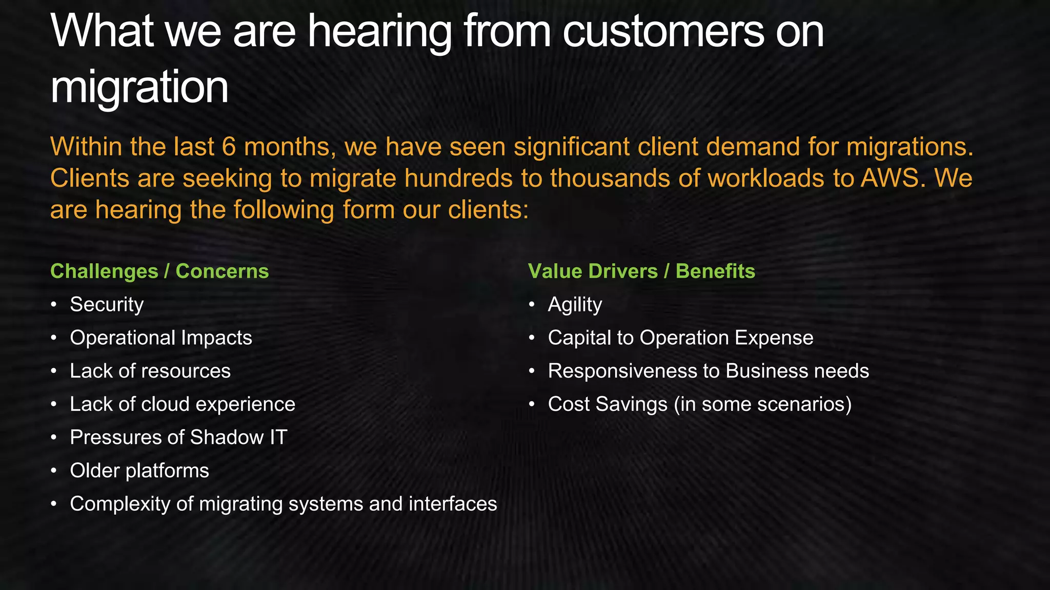 Within the last 6 months, we have seen significant client demand for migrations. 
Clients are seeking to migrate hundreds to thousands of workloads to AWS. We 
are hearing the following form our clients: 
Challenges / Concerns 
• Security 
• Operational Impacts 
• Lack of resources 
• Lack of cloud experience 
• Pressures of Shadow IT 
• Older platforms 
• Complexity of migrating systems and interfaces 
Value Drivers / Benefits 
• Agility 
• Capital to Operation Expense 
• Responsiveness to Business needs 
• Cost Savings (in some scenarios) 
 