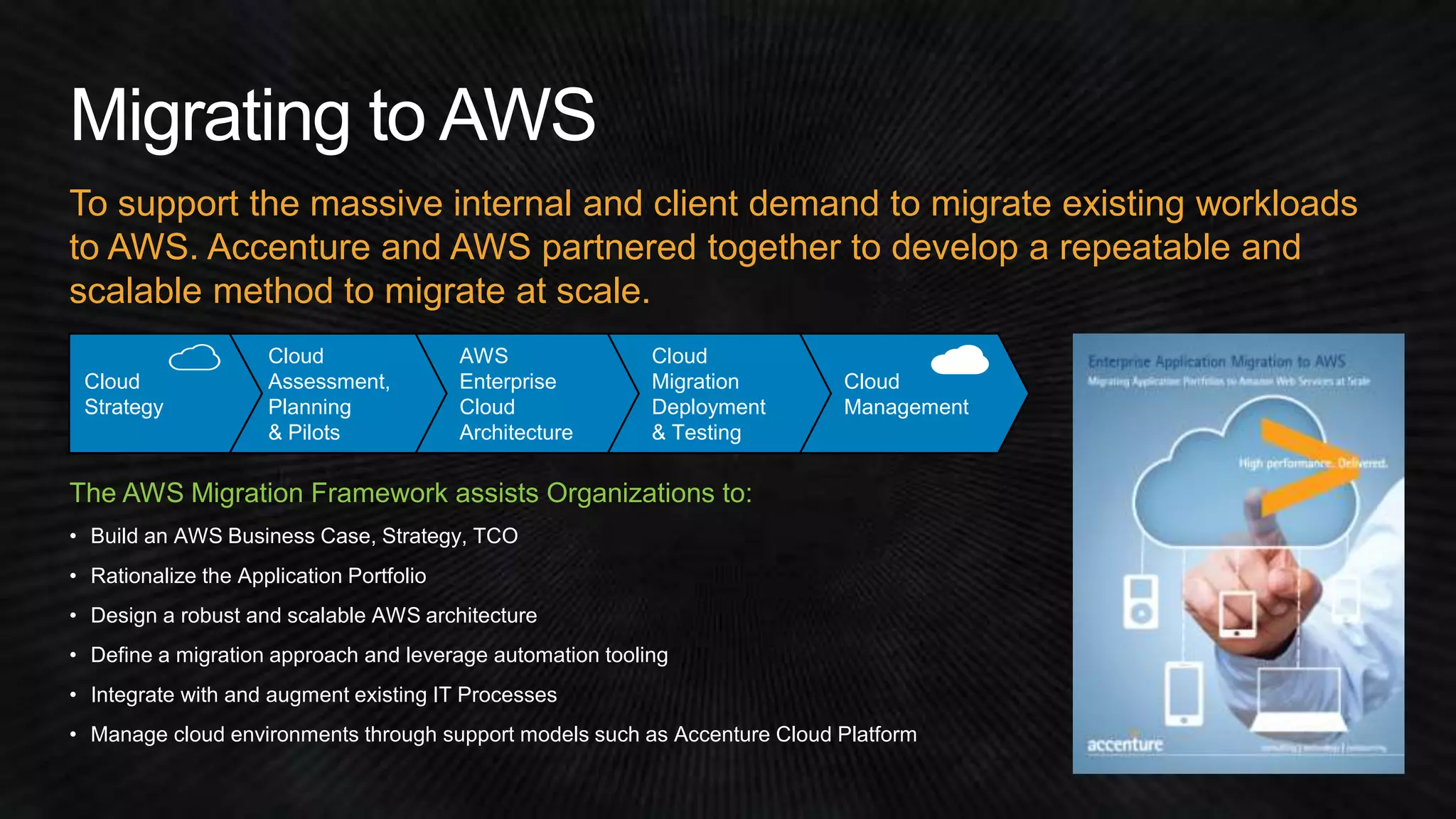 To support the massive internal and client demand to migrate existing workloads 
to AWS. Accenture and AWS partnered together to develop a repeatable and 
scalable method to migrate at scale. 
Cloud 
Assessment, 
Planning 
& Pilots 
AWS 
Enterprise 
Cloud 
Architecture 
Cloud 
Migration 
Deployment 
& Testing 
Cloud 
Management 
Cloud 
Strategy 
The AWS Migration Framework assists Organizations to: 
• Build an AWS Business Case, Strategy, TCO 
• Rationalize the Application Portfolio 
• Design a robust and scalable AWS architecture 
• Define a migration approach and leverage automation tooling 
• Integrate with and augment existing IT Processes 
• Manage cloud environments through support models such as Accenture Cloud Platform 
 